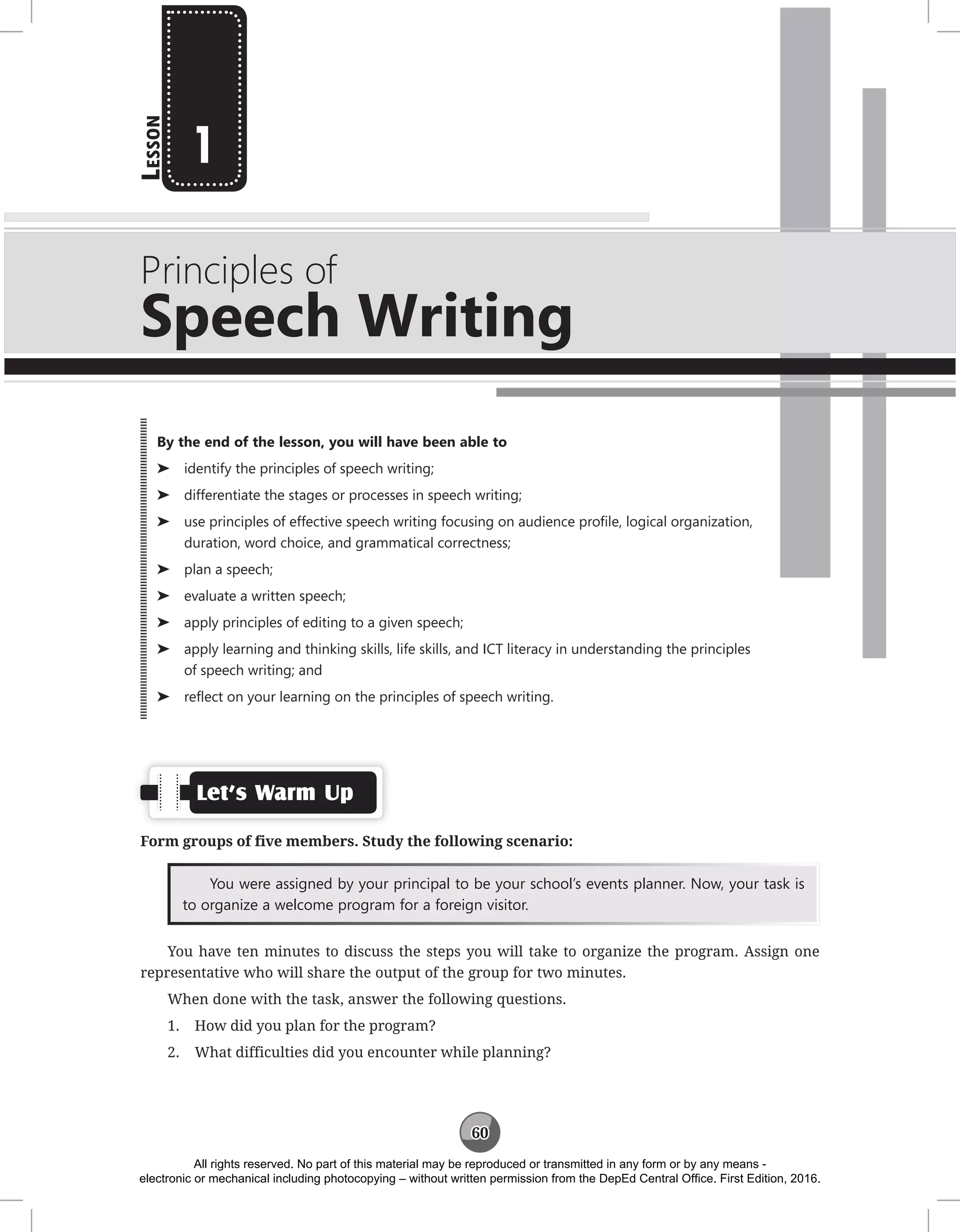 60
L
esson
Principles of
Speech Writing
1
Let’s Warm Up
Form groups of five members. Study the following scenario:
You were assigned by your principal to be your school’s events planner. Now, your task is
to organize a welcome program for a foreign visitor.
You have ten minutes to discuss the steps you will take to organize the program. Assign one
representative who will share the output of the group for two minutes.
When done with the task, answer the following questions.
1. How did you plan for the program?
2. What difficulties did you encounter while planning?
By the end of the lesson, you will have been able to
⌂
⌂ identify the principles of speech writing;
⌂
⌂ differentiate the stages or processes in speech writing;
⌂
⌂ use principles of effective speech writing focusing on audience profile, logical organization,
duration, word choice, and grammatical correctness;
⌂
⌂ plan a speech;
⌂
⌂ evaluate a written speech;
⌂
⌂ apply principles of editing to a given speech;
⌂
⌂ apply learning and thinking skills, life skills, and ICT literacy in understanding the principles
of speech writing; and
⌂
⌂ reflect on your learning on the principles of speech writing.
All rights reserved. No part of this material may be reproduced or transmitted in any form or by any means -
electronic or mechanical including photocopying – without written permission from the DepEd Central Office. First Edition, 2016.
 