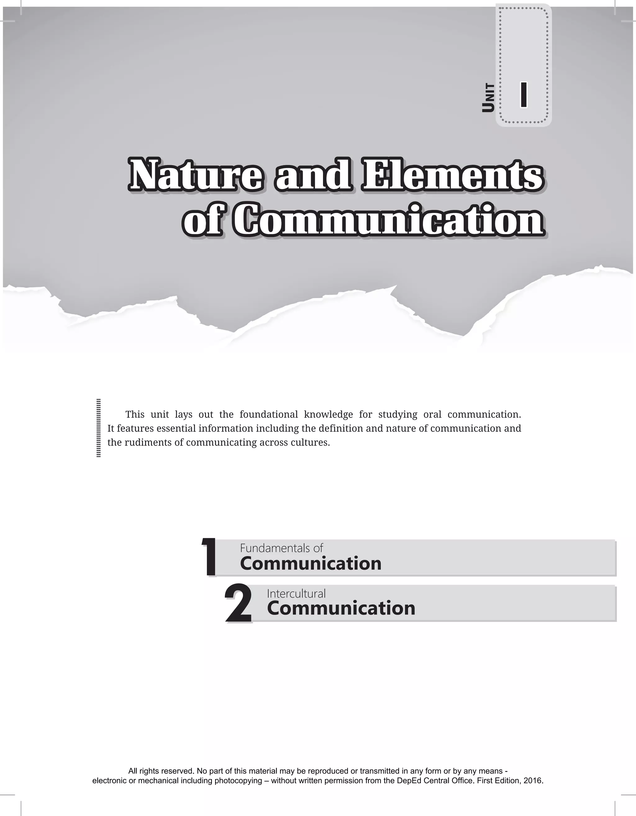 Nature and Elements
of Communication
2 Intercultural
Communication
1 Fundamentals of
Communication
U
nit
I
This unit lays out the foundational knowledge for studying oral communication.
It features essential information including the definition and nature of communication and
the rudiments of communicating across cultures.
All rights reserved. No part of this material may be reproduced or transmitted in any form or by any means -
electronic or mechanical including photocopying – without written permission from the DepEd Central Office. First Edition, 2016.
 