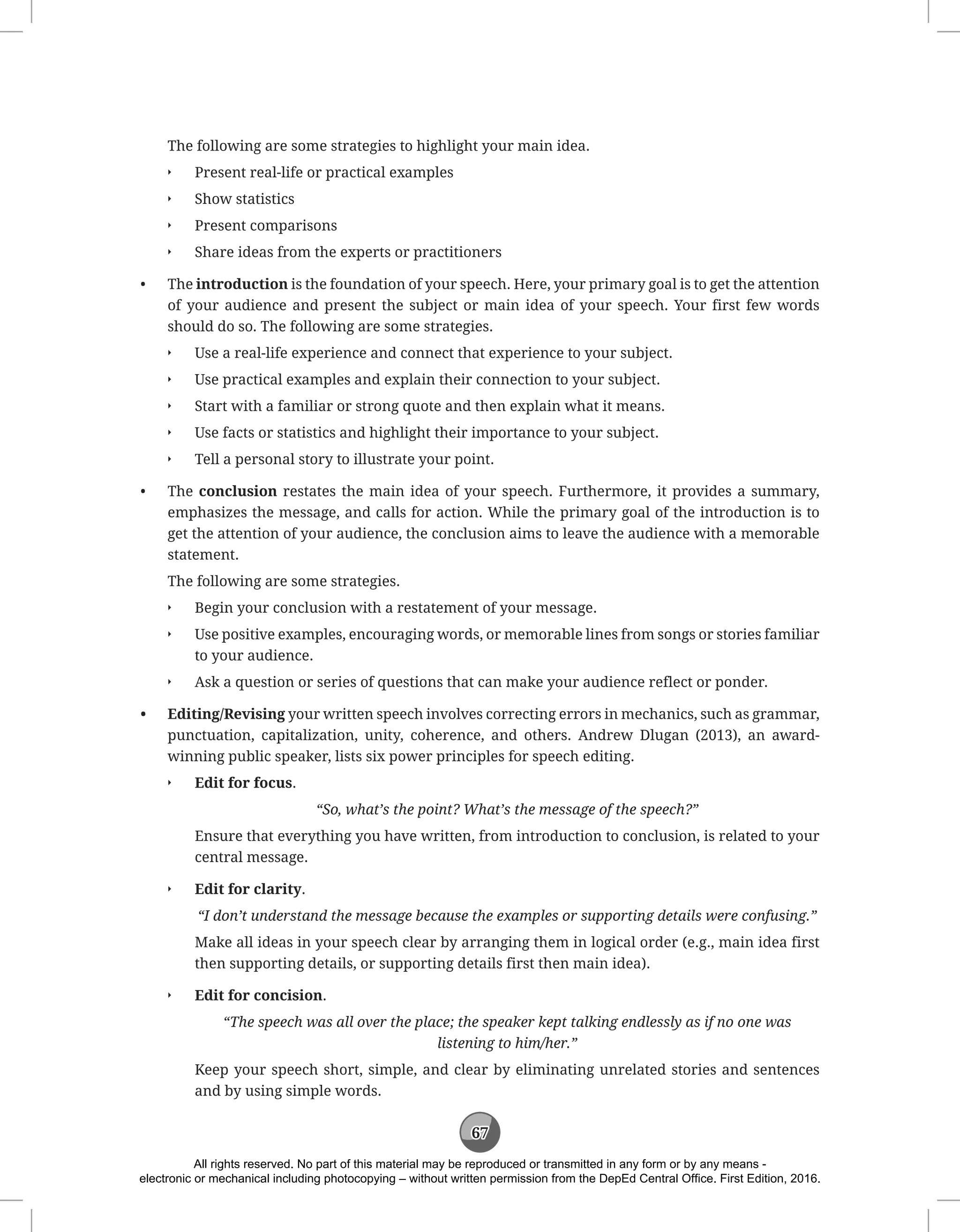 67
The following are some strategies to highlight your main idea.
Q
Q Present real-life or practical examples
Q
Q Show statistics
Q
Q Present comparisons
Q
Q Share ideas from the experts or practitioners
• The introduction is the foundation of your speech. Here, your primary goal is to get the attention
of your audience and present the subject or main idea of your speech. Your first few words
should do so. The following are some strategies.
Q
Q Use a real-life experience and connect that experience to your subject.
Q
Q Use practical examples and explain their connection to your subject.
Q
Q Start with a familiar or strong quote and then explain what it means.
Q
Q Use facts or statistics and highlight their importance to your subject.
Q
Q Tell a personal story to illustrate your point.
• The conclusion restates the main idea of your speech. Furthermore, it provides a summary,
emphasizes the message, and calls for action. While the primary goal of the introduction is to
get the attention of your audience, the conclusion aims to leave the audience with a memorable
statement.
The following are some strategies.
Q
Q Begin your conclusion with a restatement of your message.
Q
Q Use positive examples, encouraging words, or memorable lines from songs or stories familiar
to your audience.
Q
Q Ask a question or series of questions that can make your audience reflect or ponder.
• Editing/Revising your written speech involves correcting errors in mechanics, such as grammar,
punctuation, capitalization, unity, coherence, and others. Andrew Dlugan (2013), an award-
winning public speaker, lists six power principles for speech editing.
Q
Q Edit for focus.
“So, what’s the point? What’s the message of the speech?”
Ensure that everything you have written, from introduction to conclusion, is related to your
central message.
Q
Q Edit for clarity.
“I don’t understand the message because the examples or supporting details were confusing.”
Make all ideas in your speech clear by arranging them in logical order (e.g., main idea first
then supporting details, or supporting details first then main idea).
Q
Q Edit for concision.
“The speech was all over the place; the speaker kept talking endlessly as if no one was
listening to him/her.”
Keep your speech short, simple, and clear by eliminating unrelated stories and sentences
and by using simple words.
All rights reserved. No part of this material may be reproduced or transmitted in any form or by any means -
electronic or mechanical including photocopying – without written permission from the DepEd Central Office. First Edition, 2016.
 