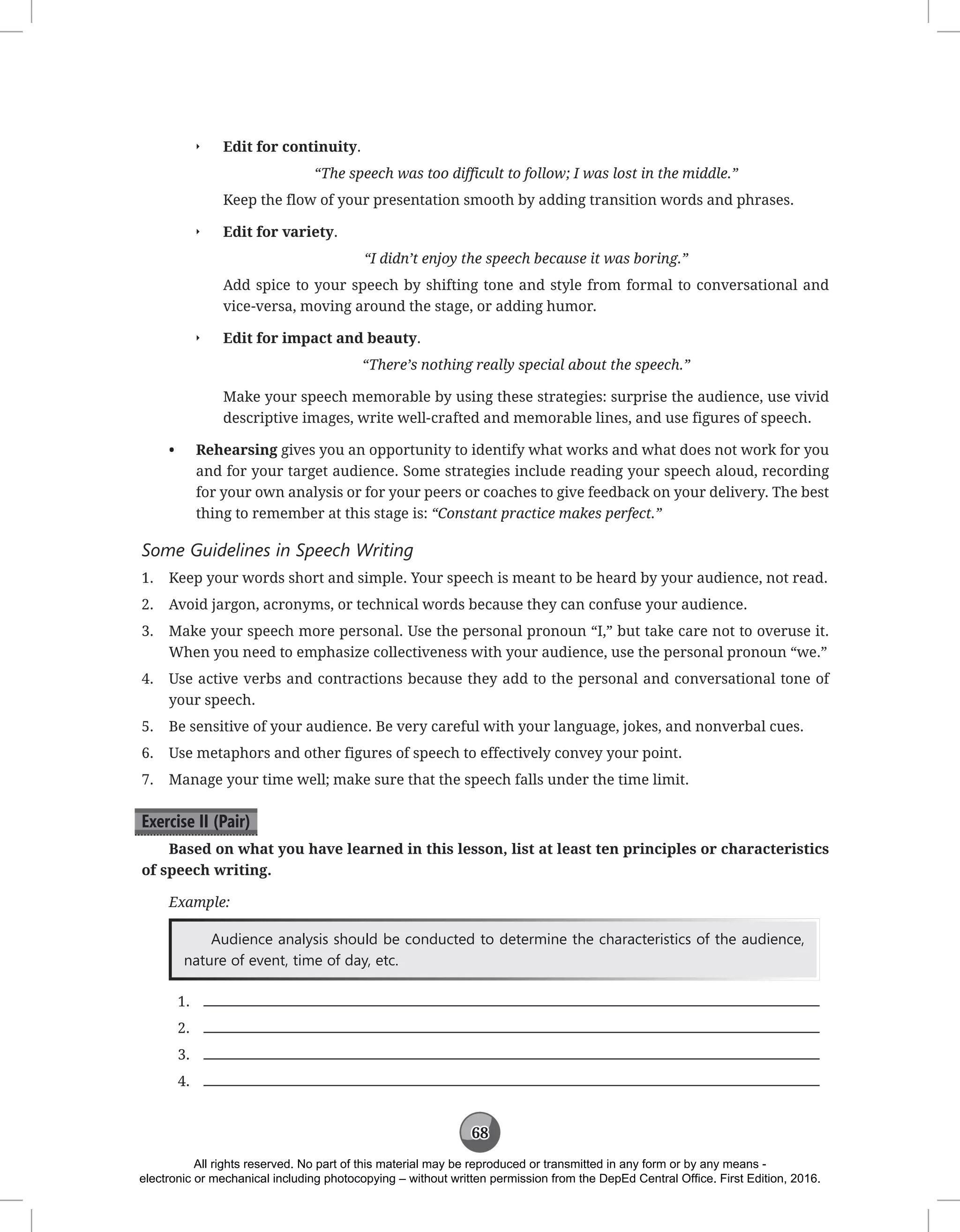 68
Q
Q Edit for continuity.
“The speech was too difficult to follow; I was lost in the middle.”
Keep the flow of your presentation smooth by adding transition words and phrases.
Q
Q Edit for variety.
“I didn’t enjoy the speech because it was boring.”
Add spice to your speech by shifting tone and style from formal to conversational and
vice-versa, moving around the stage, or adding humor.
Q
Q Edit for impact and beauty.
“There’s nothing really special about the speech.”
Make your speech memorable by using these strategies: surprise the audience, use vivid
descriptive images, write well-crafted and memorable lines, and use figures of speech.
• Rehearsing gives you an opportunity to identify what works and what does not work for you
and for your target audience. Some strategies include reading your speech aloud, recording
for your own analysis or for your peers or coaches to give feedback on your delivery. The best
thing to remember at this stage is: “Constant practice makes perfect.”
Some Guidelines in Speech Writing
1. Keep your words short and simple. Your speech is meant to be heard by your audience, not read.
2. Avoid jargon, acronyms, or technical words because they can confuse your audience.
3. Make your speech more personal. Use the personal pronoun “I,” but take care not to overuse it.
When you need to emphasize collectiveness with your audience, use the personal pronoun “we.”
4. Use active verbs and contractions because they add to the personal and conversational tone of
your speech.
5. Be sensitive of your audience. Be very careful with your language, jokes, and nonverbal cues.
6. Use metaphors and other figures of speech to effectively convey your point.
7. Manage your time well; make sure that the speech falls under the time limit.
Exercise II (Pair)
Based on what you have learned in this lesson, list at least ten principles or characteristics
of speech writing.
Example:
Audience analysis should be conducted to determine the characteristics of the audience,
nature of event, time of day, etc.
1.
2.
3.
4.
All rights reserved. No part of this material may be reproduced or transmitted in any form or by any means -
electronic or mechanical including photocopying – without written permission from the DepEd Central Office. First Edition, 2016.
 