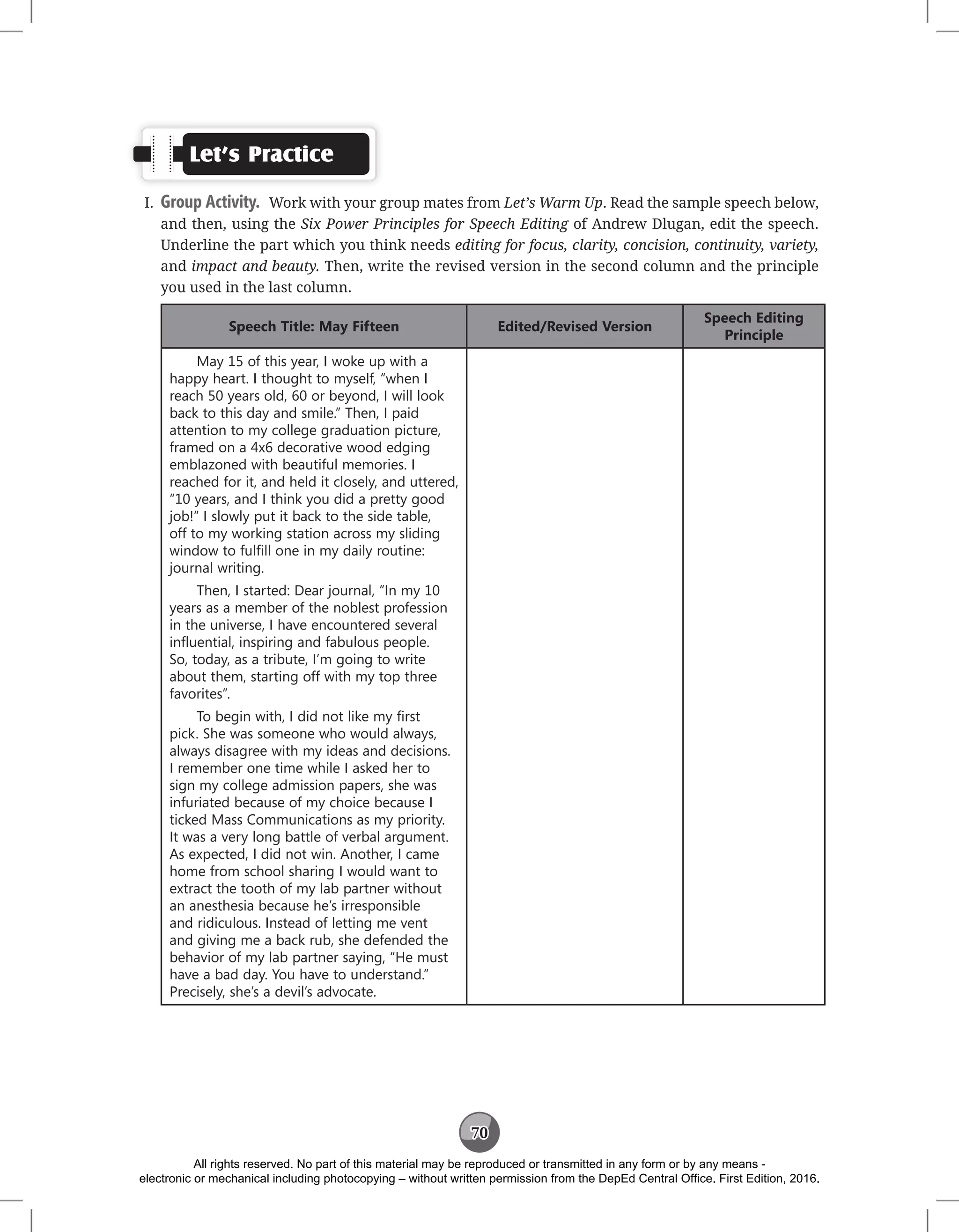 70
Let’s Practice
I. Group Activity. Work with your group mates from Let’s Warm Up. Read the sample speech below,
and then, using the Six Power Principles for Speech Editing of Andrew Dlugan, edit the speech.
Underline the part which you think needs editing for focus, clarity, concision, continuity, variety,
and impact and beauty. Then, write the revised version in the second column and the principle
you used in the last column.
Speech Title: May Fifteen Edited/Revised Version
Speech Editing
Principle
May 15 of this year, I woke up with a
happy heart. I thought to myself, “when I
reach 50 years old, 60 or beyond, I will look
back to this day and smile.” Then, I paid
attention to my college graduation picture,
framed on a 4x6 decorative wood edging
emblazoned with beautiful memories. I
reached for it, and held it closely, and uttered,
“10 years, and I think you did a pretty good
job!” I slowly put it back to the side table,
off to my working station across my sliding
window to fulfill one in my daily routine:
journal writing.
Then, I started: Dear journal, “In my 10
years as a member of the noblest profession
in the universe, I have encountered several
influential, inspiring and fabulous people.
So, today, as a tribute, I’m going to write
about them, starting off with my top three
favorites”.
To begin with, I did not like my first
pick. She was someone who would always,
always disagree with my ideas and decisions.
I remember one time while I asked her to
sign my college admission papers, she was
infuriated because of my choice because I
ticked Mass Communications as my priority.
It was a very long battle of verbal argument.
As expected, I did not win. Another, I came
home from school sharing I would want to
extract the tooth of my lab partner without
an anesthesia because he’s irresponsible
and ridiculous. Instead of letting me vent
and giving me a back rub, she defended the
behavior of my lab partner saying, “He must
have a bad day. You have to understand.”
Precisely, she’s a devil’s advocate.
All rights reserved. No part of this material may be reproduced or transmitted in any form or by any means -
electronic or mechanical including photocopying – without written permission from the DepEd Central Office. First Edition, 2016.
 