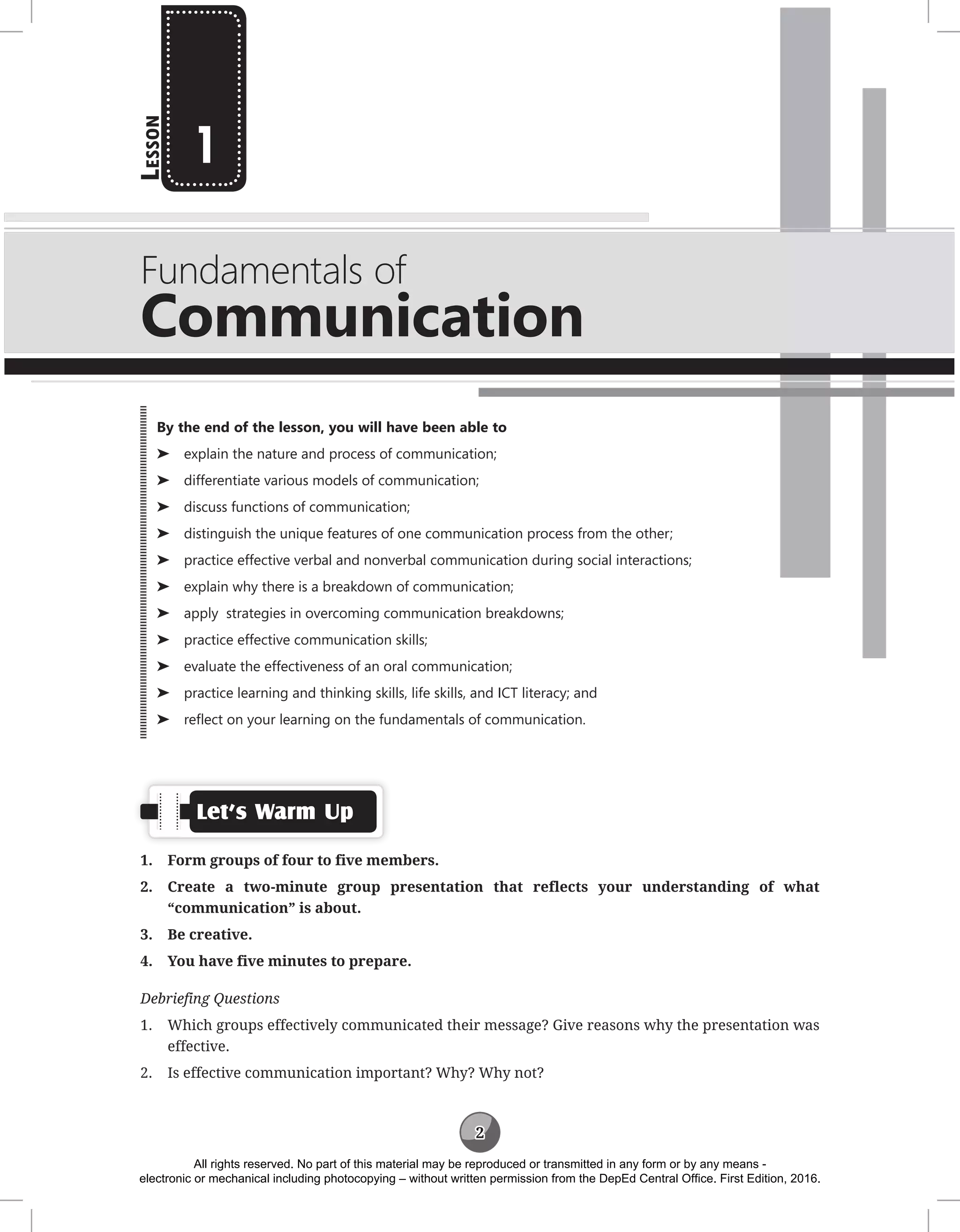 2
L
esson
Fundamentals of
Communication
1
Let’s Warm Up
1. Form groups of four to five members.
2. Create a two-minute group presentation that reflects your understanding of what
“communication” is about.
3. Be creative.
4. You have five minutes to prepare.
Debriefing Questions
1. Which groups effectively communicated their message? Give reasons why the presentation was
effective.
2. Is effective communication important? Why? Why not?
By the end of the lesson, you will have been able to
⌂
⌂ explain the nature and process of communication;
⌂
⌂ differentiate various models of communication;
⌂
⌂ discuss functions of communication;
⌂
⌂ distinguish the unique features of one communication process from the other;
⌂
⌂ practice effective verbal and nonverbal communication during social interactions;
⌂
⌂ explain why there is a breakdown of communication;
⌂
⌂ apply strategies in overcoming communication breakdowns;
⌂
⌂ practice effective communication skills;
⌂
⌂ evaluate the effectiveness of an oral communication;
⌂
⌂ practice learning and thinking skills, life skills, and ICT literacy; and
⌂
⌂ reflect on your learning on the fundamentals of communication.
All rights reserved. No part of this material may be reproduced or transmitted in any form or by any means -
electronic or mechanical including photocopying – without written permission from the DepEd Central Office. First Edition, 2016.
 