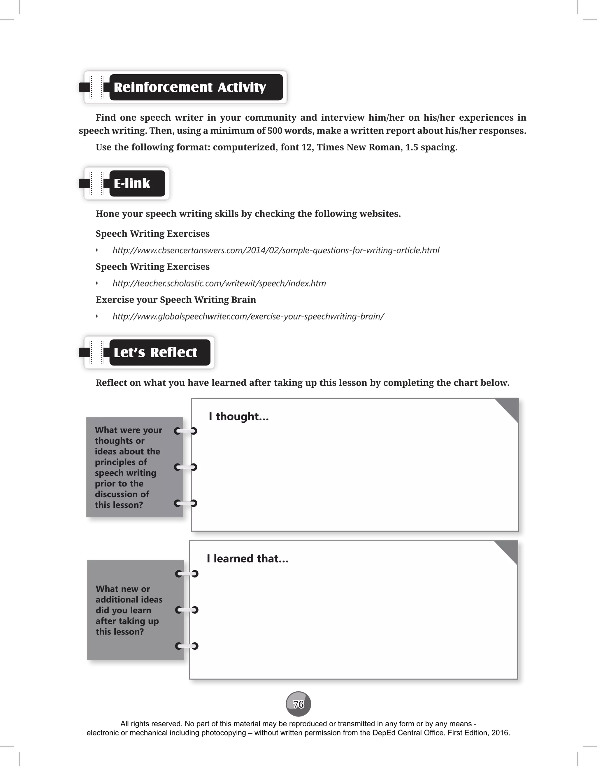 76
Reinforcement Activity
Find one speech writer in your community and interview him/her on his/her experiences in
speech writing. Then, using a minimum of 500 words, make a written report about his/her responses.
Use the following format: computerized, font 12, Times New Roman, 1.5 spacing.
E-link
Hone your speech writing skills by checking the following websites.
Speech Writing Exercises
Q
Q http://www.cbsencertanswers.com/2014/02/sample-questions-for-writing-article.html
Speech Writing Exercises
Q
Q http://teacher.scholastic.com/writewit/speech/index.htm
Exercise your Speech Writing Brain
Q
Q http://www.globalspeechwriter.com/exercise-your-speechwriting-brain/
Let’s Reflect
Reflect on what you have learned after taking up this lesson by completing the chart below.
I thought…
What were your
thoughts or
ideas about the
principles of
speech writing
prior to the
discussion of
this lesson?
I learned that…
What new or
additional ideas
did you learn
after taking up
this lesson?
All rights reserved. No part of this material may be reproduced or transmitted in any form or by any means -
electronic or mechanical including photocopying – without written permission from the DepEd Central Office. First Edition, 2016.
 