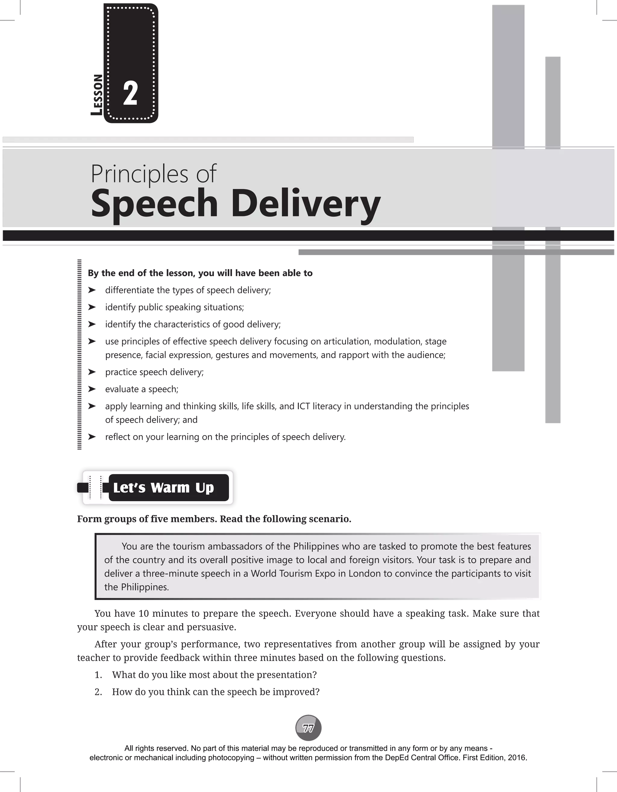 77
L
esson
Principles of
Speech Delivery
2
Let’s Warm Up
Form groups of five members. Read the following scenario.
You are the tourism ambassadors of the Philippines who are tasked to promote the best features
of the country and its overall positive image to local and foreign visitors. Your task is to prepare and
deliver a three-minute speech in a World Tourism Expo in London to convince the participants to visit
the Philippines.
You have 10 minutes to prepare the speech. Everyone should have a speaking task. Make sure that
your speech is clear and persuasive.
After your group’s performance, two representatives from another group will be assigned by your
teacher to provide feedback within three minutes based on the following questions.
1. What do you like most about the presentation?
2. How do you think can the speech be improved?
By the end of the lesson, you will have been able to
⌂
⌂ differentiate the types of speech delivery;
⌂
⌂ identify public speaking situations;
⌂
⌂ identify the characteristics of good delivery;
⌂
⌂ use principles of effective speech delivery focusing on articulation, modulation, stage
presence, facial expression, gestures and movements, and rapport with the audience;
⌂
⌂ practice speech delivery;
⌂
⌂ evaluate a speech;
⌂
⌂ apply learning and thinking skills, life skills, and ICT literacy in understanding the principles
of speech delivery; and
⌂
⌂ reflect on your learning on the principles of speech delivery.
All rights reserved. No part of this material may be reproduced or transmitted in any form or by any means -
electronic or mechanical including photocopying – without written permission from the DepEd Central Office. First Edition, 2016.
 