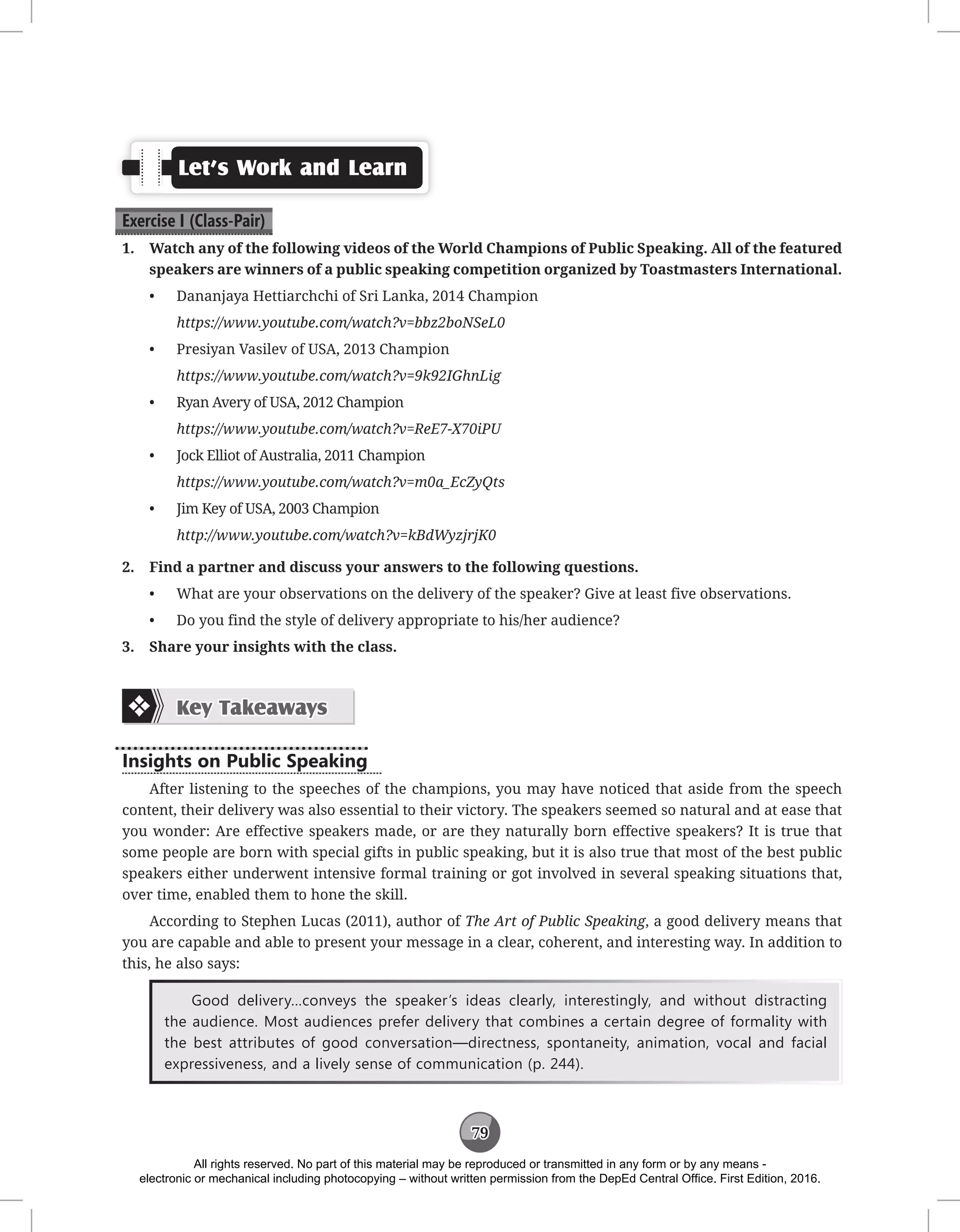 79
Let’s Work and Learn
Exercise I (Class-Pair)
1. Watch any of the following videos of the World Champions of Public Speaking. All of the featured
speakers are winners of a public speaking competition organized by Toastmasters International.
• Dananjaya Hettiarchchi of Sri Lanka, 2014 Champion
https://www.youtube.com/watch?v=bbz2boNSeL0
• Presiyan Vasilev of USA, 2013 Champion
https://www.youtube.com/watch?v=9k92IGhnLig
• Ryan Avery of USA, 2012 Champion
https://www.youtube.com/watch?v=ReE7-X70iPU
• Jock Elliot of Australia, 2011 Champion
https://www.youtube.com/watch?v=m0a_EcZyQts
• Jim Key of USA, 2003 Champion
http://www.youtube.com/watch?v=kBdWyzjrjK0
2. Find a partner and discuss your answers to the following questions.
• What are your observations on the delivery of the speaker? Give at least five observations.
• Do you find the style of delivery appropriate to his/her audience?
3. Share your insights with the class.
Key Takeaways
Insights on Public Speaking
After listening to the speeches of the champions, you may have noticed that aside from the speech
content, their delivery was also essential to their victory. The speakers seemed so natural and at ease that
you wonder: Are effective speakers made, or are they naturally born effective speakers? It is true that
some people are born with special gifts in public speaking, but it is also true that most of the best public
speakers either underwent intensive formal training or got involved in several speaking situations that,
over time, enabled them to hone the skill.
According to Stephen Lucas (2011), author of The Art of Public Speaking, a good delivery means that
you are capable and able to present your message in a clear, coherent, and interesting way. In addition to
this, he also says:
Good delivery…conveys the speaker’s ideas clearly, interestingly, and without distracting
the audience. Most audiences prefer delivery that combines a certain degree of formality with
the best attributes of good conversation—directness, spontaneity, animation, vocal and facial
expressiveness, and a lively sense of communication (p. 244).
All rights reserved. No part of this material may be reproduced or transmitted in any form or by any means -
electronic or mechanical including photocopying – without written permission from the DepEd Central Office. First Edition, 2016.
 