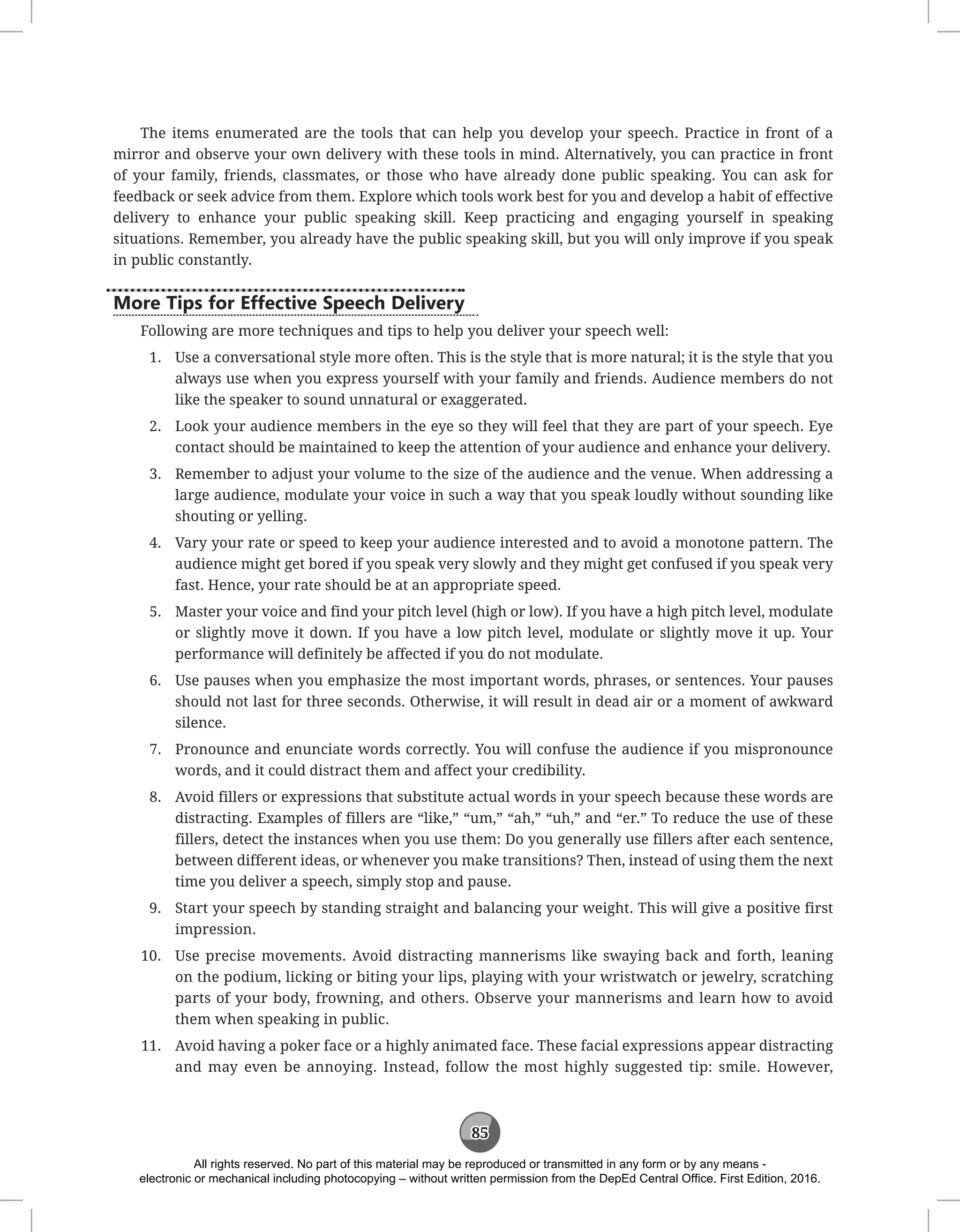 85
The items enumerated are the tools that can help you develop your speech. Practice in front of a
mirror and observe your own delivery with these tools in mind. Alternatively, you can practice in front
of your family, friends, classmates, or those who have already done public speaking. You can ask for
feedback or seek advice from them. Explore which tools work best for you and develop a habit of effective
delivery to enhance your public speaking skill. Keep practicing and engaging yourself in speaking
situations. Remember, you already have the public speaking skill, but you will only improve if you speak
in public constantly.
More Tips for Effective Speech Delivery
Following are more techniques and tips to help you deliver your speech well:
1. Use a conversational style more often. This is the style that is more natural; it is the style that you
always use when you express yourself with your family and friends. Audience members do not
like the speaker to sound unnatural or exaggerated.
2. Look your audience members in the eye so they will feel that they are part of your speech. Eye
contact should be maintained to keep the attention of your audience and enhance your delivery.
3. Remember to adjust your volume to the size of the audience and the venue. When addressing a
large audience, modulate your voice in such a way that you speak loudly without sounding like
shouting or yelling.
4. Vary your rate or speed to keep your audience interested and to avoid a monotone pattern. The
audience might get bored if you speak very slowly and they might get confused if you speak very
fast. Hence, your rate should be at an appropriate speed.
5. Master your voice and find your pitch level (high or low). If you have a high pitch level, modulate
or slightly move it down. If you have a low pitch level, modulate or slightly move it up. Your
performance will definitely be affected if you do not modulate.
6. Use pauses when you emphasize the most important words, phrases, or sentences. Your pauses
should not last for three seconds. Otherwise, it will result in dead air or a moment of awkward
silence.
7. Pronounce and enunciate words correctly. You will confuse the audience if you mispronounce
words, and it could distract them and affect your credibility.
8. Avoid fillers or expressions that substitute actual words in your speech because these words are
distracting. Examples of fillers are “like,” “um,” “ah,” “uh,” and “er.” To reduce the use of these
fillers, detect the instances when you use them: Do you generally use fillers after each sentence,
between different ideas, or whenever you make transitions? Then, instead of using them the next
time you deliver a speech, simply stop and pause.
9. Start your speech by standing straight and balancing your weight. This will give a positive first
impression.
10. Use precise movements. Avoid distracting mannerisms like swaying back and forth, leaning
on the podium, licking or biting your lips, playing with your wristwatch or jewelry, scratching
parts of your body, frowning, and others. Observe your mannerisms and learn how to avoid
them when speaking in public.
11. Avoid having a poker face or a highly animated face. These facial expressions appear distracting
and may even be annoying. Instead, follow the most highly suggested tip: smile. However,
All rights reserved. No part of this material may be reproduced or transmitted in any form or by any means -
electronic or mechanical including photocopying – without written permission from the DepEd Central Office. First Edition, 2016.
 