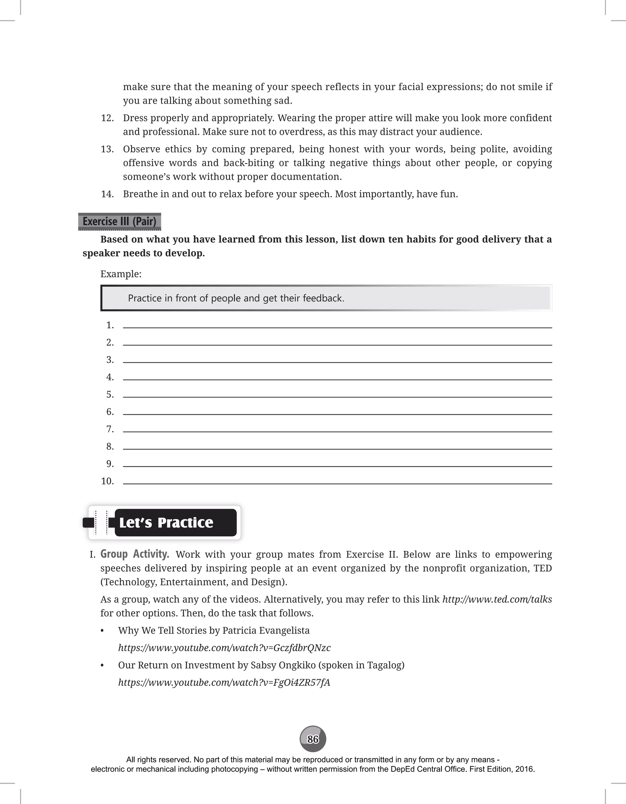 86
make sure that the meaning of your speech reflects in your facial expressions; do not smile if
you are talking about something sad.
12. Dress properly and appropriately. Wearing the proper attire will make you look more confident
and professional. Make sure not to overdress, as this may distract your audience.
13. Observe ethics by coming prepared, being honest with your words, being polite, avoiding
offensive words and back-biting or talking negative things about other people, or copying
someone’s work without proper documentation.
14. Breathe in and out to relax before your speech. Most importantly, have fun.
Exercise III (Pair)
Based on what you have learned from this lesson, list down ten habits for good delivery that a
speaker needs to develop.
Example:
Practice in front of people and get their feedback.
1.
2.
3.
4.
5.
6.
7.
8.
9.
10.
Let’s Practice
I. Group Activity. Work with your group mates from Exercise II. Below are links to empowering
speeches delivered by inspiring people at an event organized by the nonprofit organization, TED
(Technology, Entertainment, and Design).
As a group, watch any of the videos. Alternatively, you may refer to this link http://www.ted.com/talks
for other options. Then, do the task that follows.
• Why We Tell Stories by Patricia Evangelista
https://www.youtube.com/watch?v=GczfdbrQNzc
• Our Return on Investment by Sabsy Ongkiko (spoken in Tagalog)
https://www.youtube.com/watch?v=FgOi4ZR57fA
All rights reserved. No part of this material may be reproduced or transmitted in any form or by any means -
electronic or mechanical including photocopying – without written permission from the DepEd Central Office. First Edition, 2016.
 