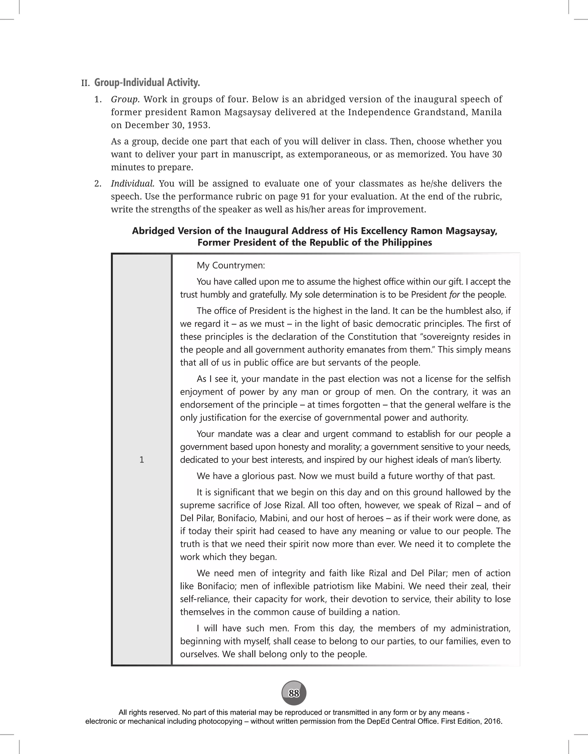 88
II. Group-Individual Activity.
1. Group. Work in groups of four. Below is an abridged version of the inaugural speech of
former president Ramon Magsaysay delivered at the Independence Grandstand, Manila
on December 30, 1953.
As a group, decide one part that each of you will deliver in class. Then, choose whether you
want to deliver your part in manuscript, as extemporaneous, or as memorized. You have 30
minutes to prepare.
2. Individual. You will be assigned to evaluate one of your classmates as he/she delivers the
speech. Use the performance rubric on page 91 for your evaluation. At the end of the rubric,
write the strengths of the speaker as well as his/her areas for improvement.
Abridged Version of the Inaugural Address of His Excellency Ramon Magsaysay,
Former President of the Republic of the Philippines
1
My Countrymen:
You have called upon me to assume the highest office within our gift. I accept the
trust humbly and gratefully. My sole determination is to be President for the people.
The office of President is the highest in the land. It can be the humblest also, if
we regard it – as we must – in the light of basic democratic principles. The first of
these principles is the declaration of the Constitution that “sovereignty resides in
the people and all government authority emanates from them.” This simply means
that all of us in public office are but servants of the people.
As I see it, your mandate in the past election was not a license for the selfish
enjoyment of power by any man or group of men. On the contrary, it was an
endorsement of the principle – at times forgotten – that the general welfare is the
only justification for the exercise of governmental power and authority.
Your mandate was a clear and urgent command to establish for our people a
government based upon honesty and morality; a government sensitive to your needs,
dedicated to your best interests, and inspired by our highest ideals of man’s liberty.
We have a glorious past. Now we must build a future worthy of that past.
It is significant that we begin on this day and on this ground hallowed by the
supreme sacrifice of Jose Rizal. All too often, however, we speak of Rizal – and of
Del Pilar, Bonifacio, Mabini, and our host of heroes – as if their work were done, as
if today their spirit had ceased to have any meaning or value to our people. The
truth is that we need their spirit now more than ever. We need it to complete the
work which they began.
We need men of integrity and faith like Rizal and Del Pilar; men of action
like Bonifacio; men of inflexible patriotism like Mabini. We need their zeal, their
self-reliance, their capacity for work, their devotion to service, their ability to lose
themselves in the common cause of building a nation.
I will have such men. From this day, the members of my administration,
beginning with myself, shall cease to belong to our parties, to our families, even to
ourselves. We shall belong only to the people.
All rights reserved. No part of this material may be reproduced or transmitted in any form or by any means -
electronic or mechanical including photocopying – without written permission from the DepEd Central Office. First Edition, 2016.
 