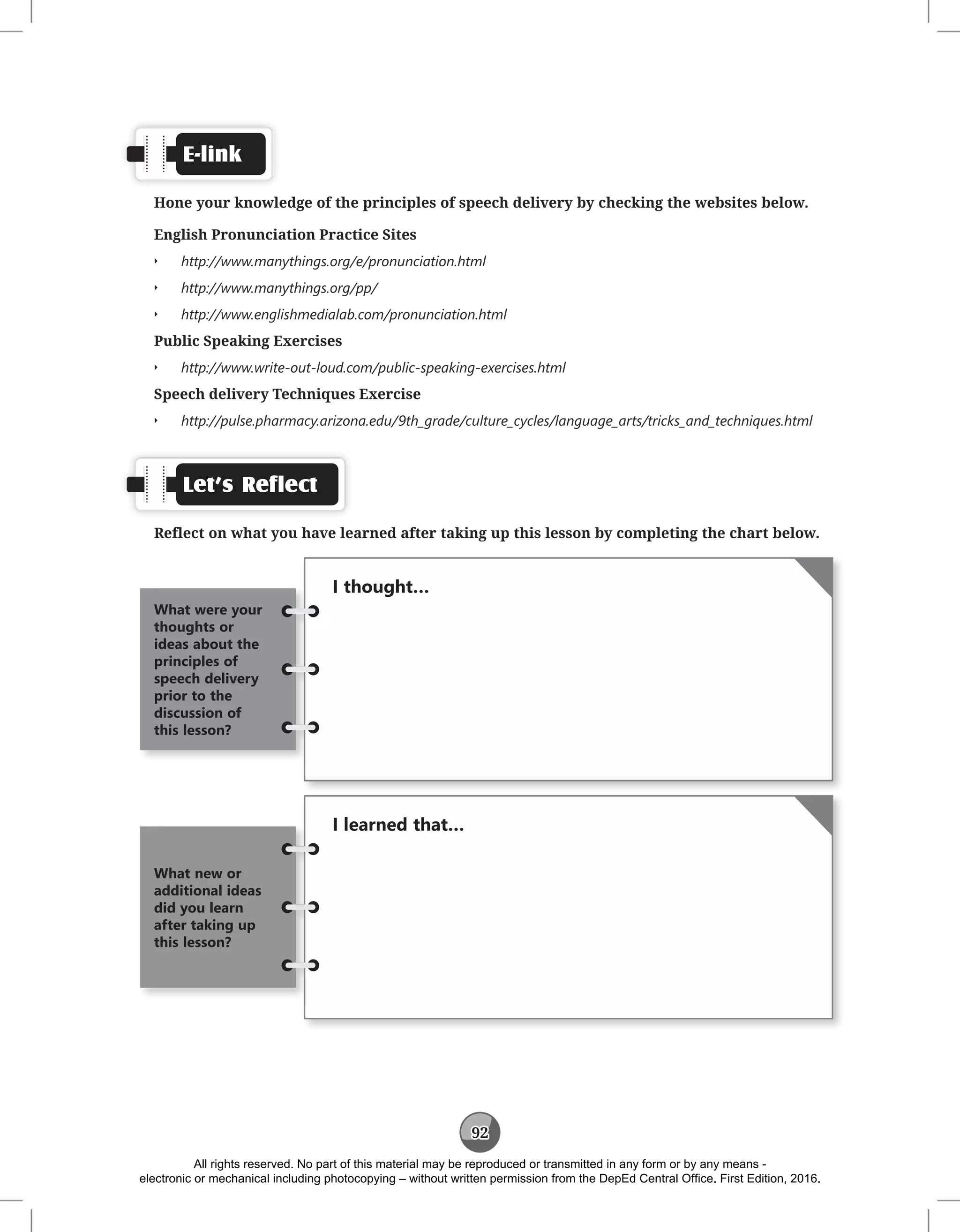 92
E-link
Hone your knowledge of the principles of speech delivery by checking the websites below.
English Pronunciation Practice Sites
Q
Q http://www.manythings.org/e/pronunciation.html
Q
Q http://www.manythings.org/pp/
Q
Q http://www.englishmedialab.com/pronunciation.html
Public Speaking Exercises
Q
Q http://www.write-out-loud.com/public-speaking-exercises.html
Speech delivery Techniques Exercise
Q
Q http://pulse.pharmacy.arizona.edu/9th_grade/culture_cycles/language_arts/tricks_and_techniques.html
Let’s Reflect
Reflect on what you have learned after taking up this lesson by completing the chart below.
I thought…
What were your
thoughts or
ideas about the
principles of
speech delivery
prior to the
discussion of
this lesson?
I learned that…
What new or
additional ideas
did you learn
after taking up
this lesson?
All rights reserved. No part of this material may be reproduced or transmitted in any form or by any means -
electronic or mechanical including photocopying – without written permission from the DepEd Central Office. First Edition, 2016.
 