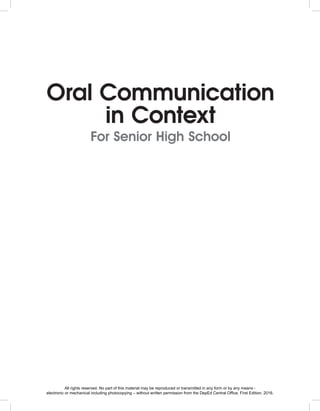 Oral Communication
in Context
For Senior High School
All rights reserved. No part of this material may be reproduced or transmitted in any form or by any means -
electronic or mechanical including photocopying – without written permission from the DepEd Central Office. First Edition, 2016.
 