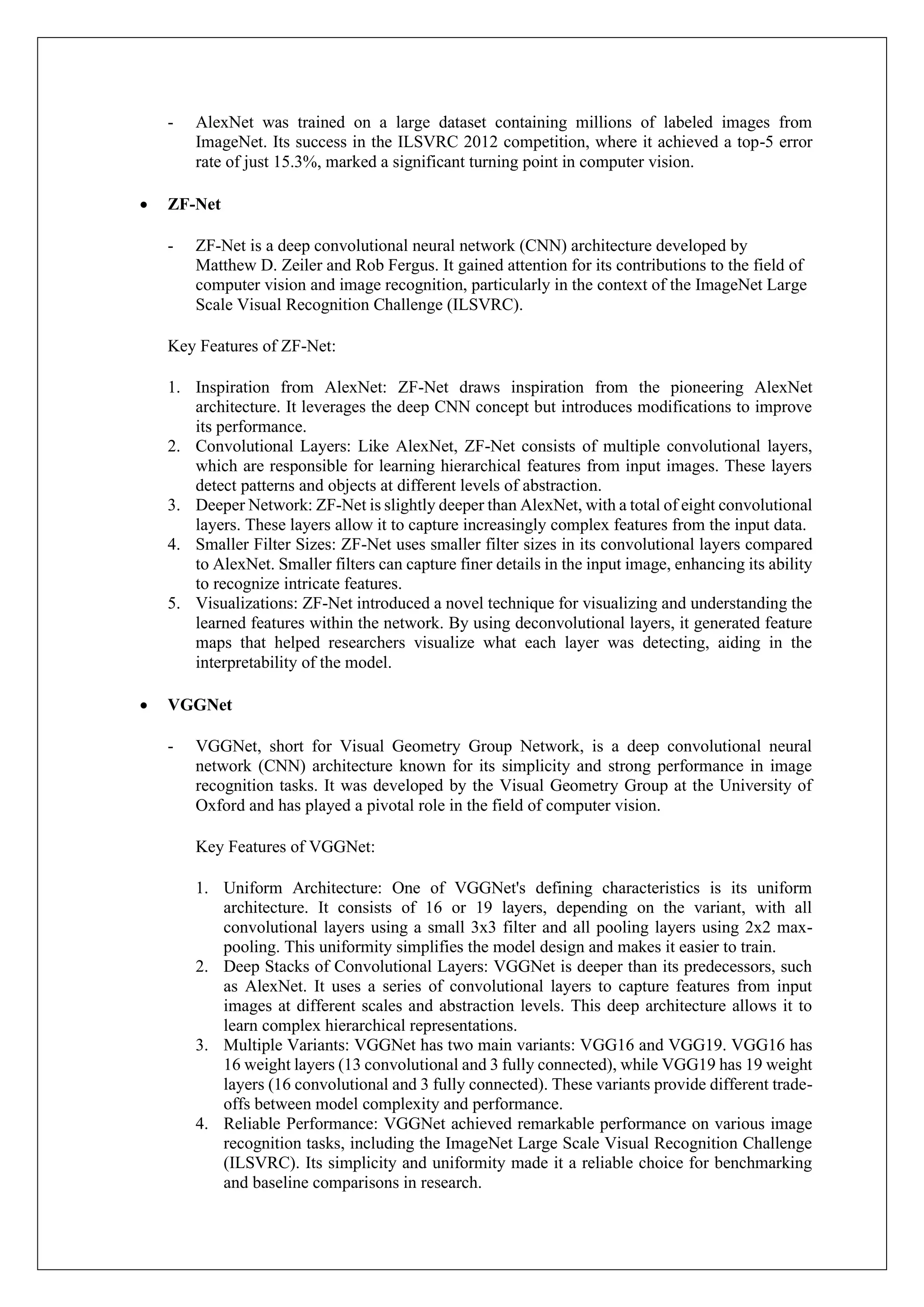 - AlexNet was trained on a large dataset containing millions of labeled images from
ImageNet. Its success in the ILSVRC 2012 competition, where it achieved a top-5 error
rate of just 15.3%, marked a significant turning point in computer vision.
• ZF-Net
- ZF-Net is a deep convolutional neural network (CNN) architecture developed by
Matthew D. Zeiler and Rob Fergus. It gained attention for its contributions to the field of
computer vision and image recognition, particularly in the context of the ImageNet Large
Scale Visual Recognition Challenge (ILSVRC).
Key Features of ZF-Net:
1. Inspiration from AlexNet: ZF-Net draws inspiration from the pioneering AlexNet
architecture. It leverages the deep CNN concept but introduces modifications to improve
its performance.
2. Convolutional Layers: Like AlexNet, ZF-Net consists of multiple convolutional layers,
which are responsible for learning hierarchical features from input images. These layers
detect patterns and objects at different levels of abstraction.
3. Deeper Network: ZF-Net is slightly deeper than AlexNet, with a total of eight convolutional
layers. These layers allow it to capture increasingly complex features from the input data.
4. Smaller Filter Sizes: ZF-Net uses smaller filter sizes in its convolutional layers compared
to AlexNet. Smaller filters can capture finer details in the input image, enhancing its ability
to recognize intricate features.
5. Visualizations: ZF-Net introduced a novel technique for visualizing and understanding the
learned features within the network. By using deconvolutional layers, it generated feature
maps that helped researchers visualize what each layer was detecting, aiding in the
interpretability of the model.
• VGGNet
- VGGNet, short for Visual Geometry Group Network, is a deep convolutional neural
network (CNN) architecture known for its simplicity and strong performance in image
recognition tasks. It was developed by the Visual Geometry Group at the University of
Oxford and has played a pivotal role in the field of computer vision.
Key Features of VGGNet:
1. Uniform Architecture: One of VGGNet's defining characteristics is its uniform
architecture. It consists of 16 or 19 layers, depending on the variant, with all
convolutional layers using a small 3x3 filter and all pooling layers using 2x2 max-
pooling. This uniformity simplifies the model design and makes it easier to train.
2. Deep Stacks of Convolutional Layers: VGGNet is deeper than its predecessors, such
as AlexNet. It uses a series of convolutional layers to capture features from input
images at different scales and abstraction levels. This deep architecture allows it to
learn complex hierarchical representations.
3. Multiple Variants: VGGNet has two main variants: VGG16 and VGG19. VGG16 has
16 weight layers (13 convolutional and 3 fully connected), while VGG19 has 19 weight
layers (16 convolutional and 3 fully connected). These variants provide different trade-
offs between model complexity and performance.
4. Reliable Performance: VGGNet achieved remarkable performance on various image
recognition tasks, including the ImageNet Large Scale Visual Recognition Challenge
(ILSVRC). Its simplicity and uniformity made it a reliable choice for benchmarking
and baseline comparisons in research.
 