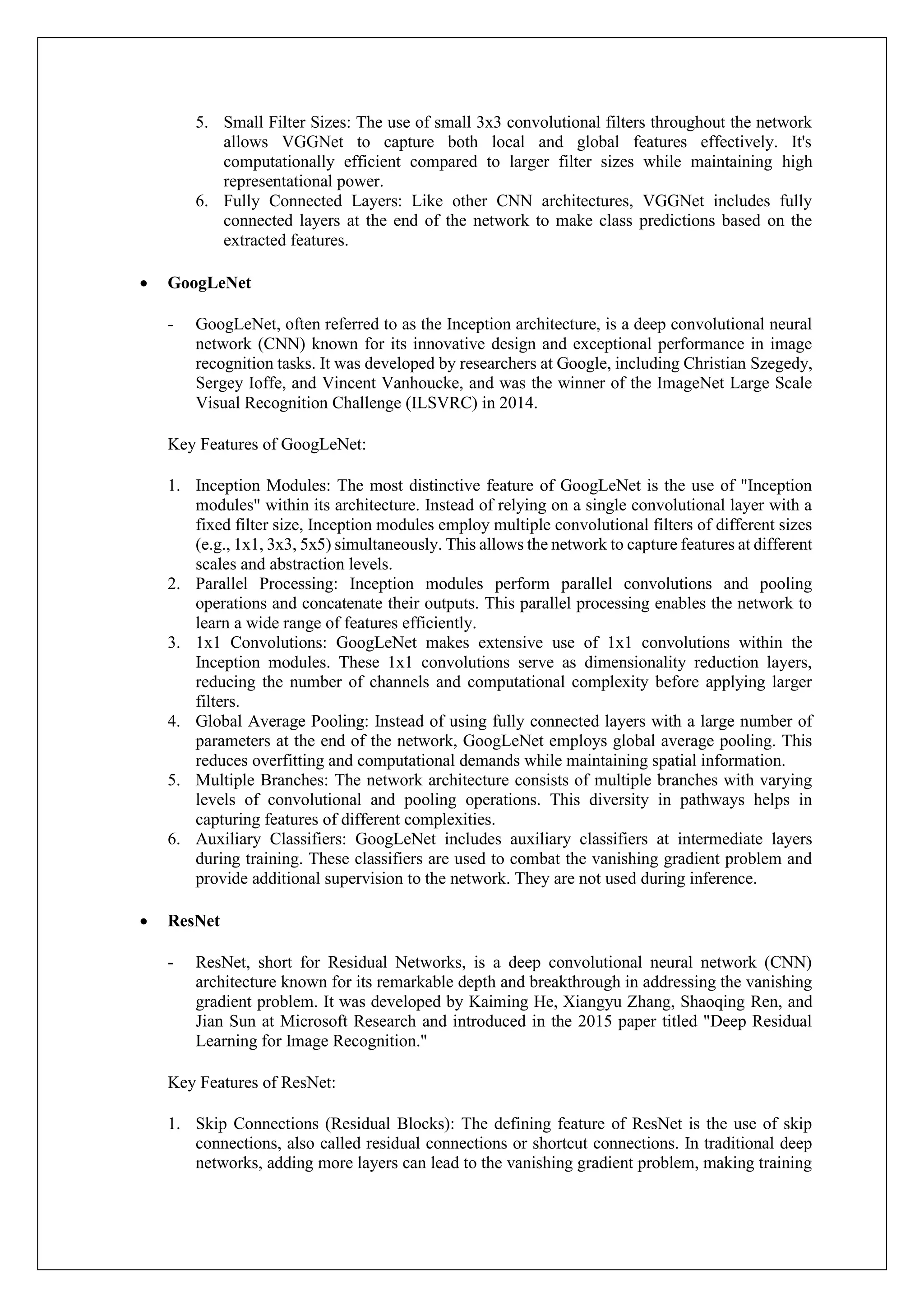 5. Small Filter Sizes: The use of small 3x3 convolutional filters throughout the network
allows VGGNet to capture both local and global features effectively. It's
computationally efficient compared to larger filter sizes while maintaining high
representational power.
6. Fully Connected Layers: Like other CNN architectures, VGGNet includes fully
connected layers at the end of the network to make class predictions based on the
extracted features.
• GoogLeNet
- GoogLeNet, often referred to as the Inception architecture, is a deep convolutional neural
network (CNN) known for its innovative design and exceptional performance in image
recognition tasks. It was developed by researchers at Google, including Christian Szegedy,
Sergey Ioffe, and Vincent Vanhoucke, and was the winner of the ImageNet Large Scale
Visual Recognition Challenge (ILSVRC) in 2014.
Key Features of GoogLeNet:
1. Inception Modules: The most distinctive feature of GoogLeNet is the use of "Inception
modules" within its architecture. Instead of relying on a single convolutional layer with a
fixed filter size, Inception modules employ multiple convolutional filters of different sizes
(e.g., 1x1, 3x3, 5x5) simultaneously. This allows the network to capture features at different
scales and abstraction levels.
2. Parallel Processing: Inception modules perform parallel convolutions and pooling
operations and concatenate their outputs. This parallel processing enables the network to
learn a wide range of features efficiently.
3. 1x1 Convolutions: GoogLeNet makes extensive use of 1x1 convolutions within the
Inception modules. These 1x1 convolutions serve as dimensionality reduction layers,
reducing the number of channels and computational complexity before applying larger
filters.
4. Global Average Pooling: Instead of using fully connected layers with a large number of
parameters at the end of the network, GoogLeNet employs global average pooling. This
reduces overfitting and computational demands while maintaining spatial information.
5. Multiple Branches: The network architecture consists of multiple branches with varying
levels of convolutional and pooling operations. This diversity in pathways helps in
capturing features of different complexities.
6. Auxiliary Classifiers: GoogLeNet includes auxiliary classifiers at intermediate layers
during training. These classifiers are used to combat the vanishing gradient problem and
provide additional supervision to the network. They are not used during inference.
• ResNet
- ResNet, short for Residual Networks, is a deep convolutional neural network (CNN)
architecture known for its remarkable depth and breakthrough in addressing the vanishing
gradient problem. It was developed by Kaiming He, Xiangyu Zhang, Shaoqing Ren, and
Jian Sun at Microsoft Research and introduced in the 2015 paper titled "Deep Residual
Learning for Image Recognition."
Key Features of ResNet:
1. Skip Connections (Residual Blocks): The defining feature of ResNet is the use of skip
connections, also called residual connections or shortcut connections. In traditional deep
networks, adding more layers can lead to the vanishing gradient problem, making training
 