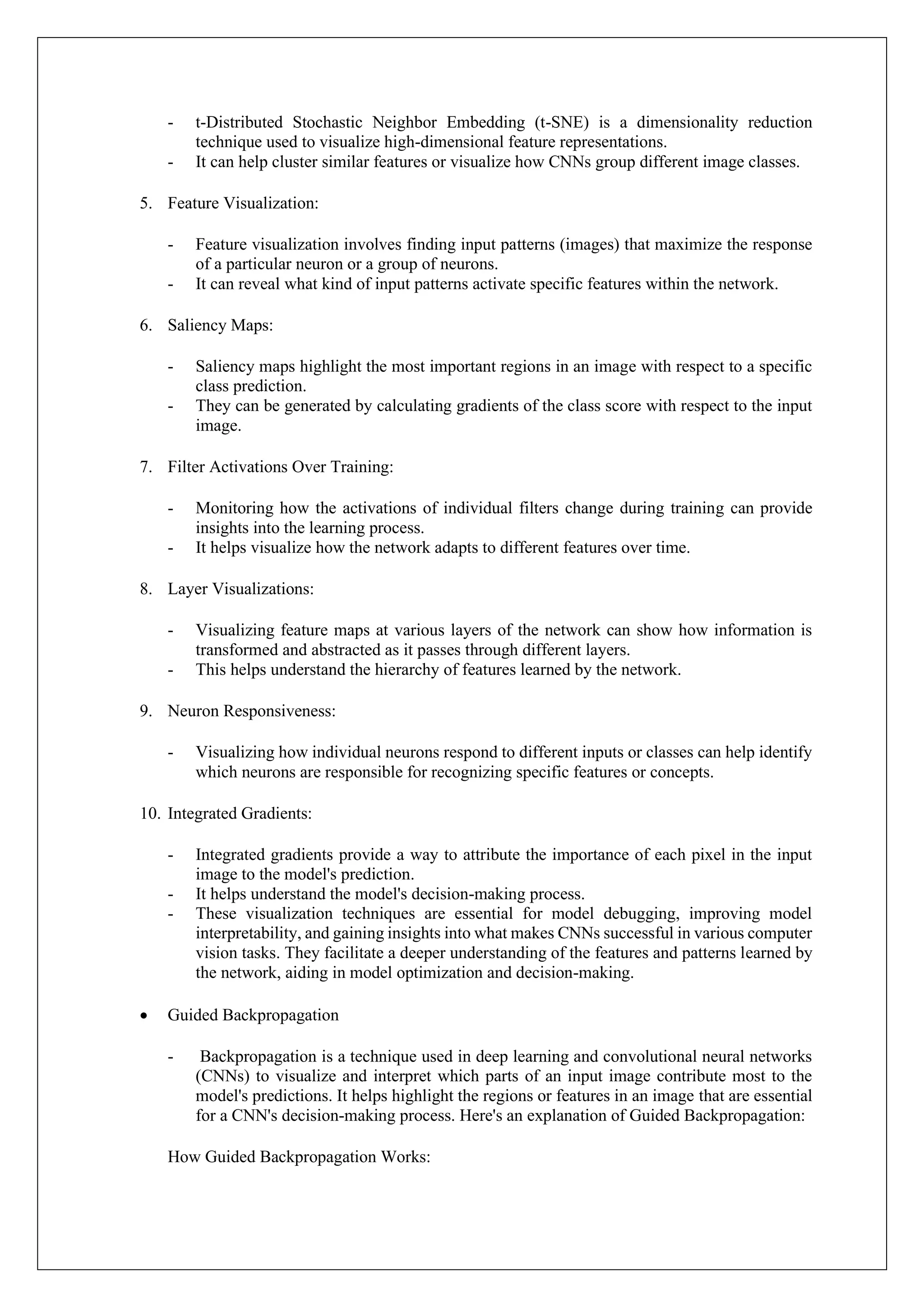 - t-Distributed Stochastic Neighbor Embedding (t-SNE) is a dimensionality reduction
technique used to visualize high-dimensional feature representations.
- It can help cluster similar features or visualize how CNNs group different image classes.
5. Feature Visualization:
- Feature visualization involves finding input patterns (images) that maximize the response
of a particular neuron or a group of neurons.
- It can reveal what kind of input patterns activate specific features within the network.
6. Saliency Maps:
- Saliency maps highlight the most important regions in an image with respect to a specific
class prediction.
- They can be generated by calculating gradients of the class score with respect to the input
image.
7. Filter Activations Over Training:
- Monitoring how the activations of individual filters change during training can provide
insights into the learning process.
- It helps visualize how the network adapts to different features over time.
8. Layer Visualizations:
- Visualizing feature maps at various layers of the network can show how information is
transformed and abstracted as it passes through different layers.
- This helps understand the hierarchy of features learned by the network.
9. Neuron Responsiveness:
- Visualizing how individual neurons respond to different inputs or classes can help identify
which neurons are responsible for recognizing specific features or concepts.
10. Integrated Gradients:
- Integrated gradients provide a way to attribute the importance of each pixel in the input
image to the model's prediction.
- It helps understand the model's decision-making process.
- These visualization techniques are essential for model debugging, improving model
interpretability, and gaining insights into what makes CNNs successful in various computer
vision tasks. They facilitate a deeper understanding of the features and patterns learned by
the network, aiding in model optimization and decision-making.
• Guided Backpropagation
- Backpropagation is a technique used in deep learning and convolutional neural networks
(CNNs) to visualize and interpret which parts of an input image contribute most to the
model's predictions. It helps highlight the regions or features in an image that are essential
for a CNN's decision-making process. Here's an explanation of Guided Backpropagation:
How Guided Backpropagation Works:
 