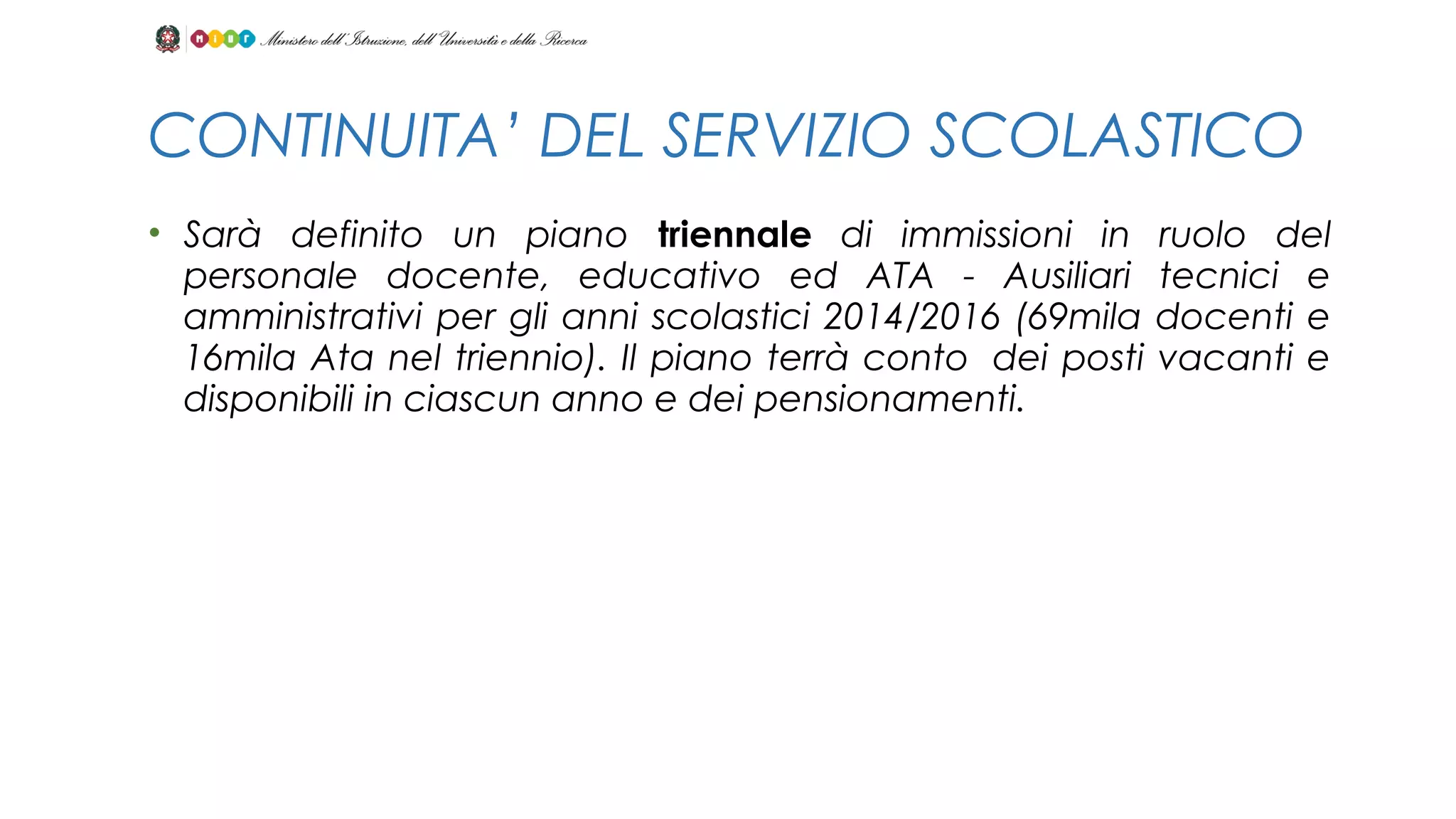 • Sarà definito un piano triennale di immissioni in ruolo del
personale docente, educativo ed ATA - Ausiliari tecnici e
amministrativi per gli anni scolastici 2014/2016 (69mila docenti e
16mila Ata nel triennio). Il piano terrà conto  dei posti vacanti e
disponibili in ciascun anno e dei pensionamenti.
CONTINUITA’ DEL SERVIZIO SCOLASTICO
 