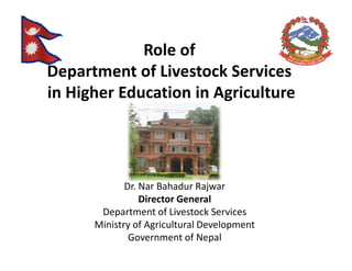 Role of
Department of Livestock Services
in Higher Education in Agriculture




             Dr. Nar Bahadur Rajwar
                 Director General
       Department of Livestock Services
      Ministry of Agricultural Development
              Government of Nepal
 