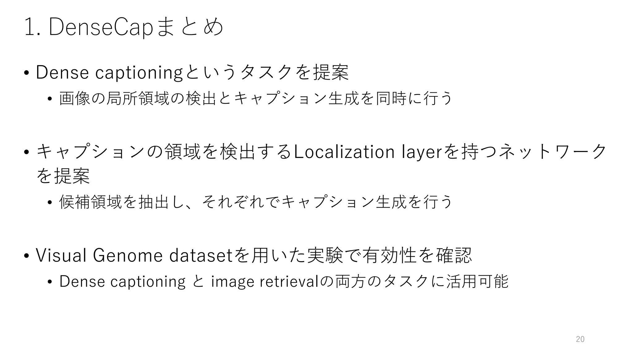 1. DenseCapまとめ
• Dense captioningというタスクを提案
• 画像の局所領域の検出とキャプション生成を同時に行う
• キャプションの領域を検出するLocalization layerを持つネットワーク
を提案
• 候補領域を抽出し、それぞれでキャプション生成を行う
• Visual Genome datasetを用いた実験で有効性を確認
• Dense captioning と image retrievalの両方のタスクに活用可能
20
 