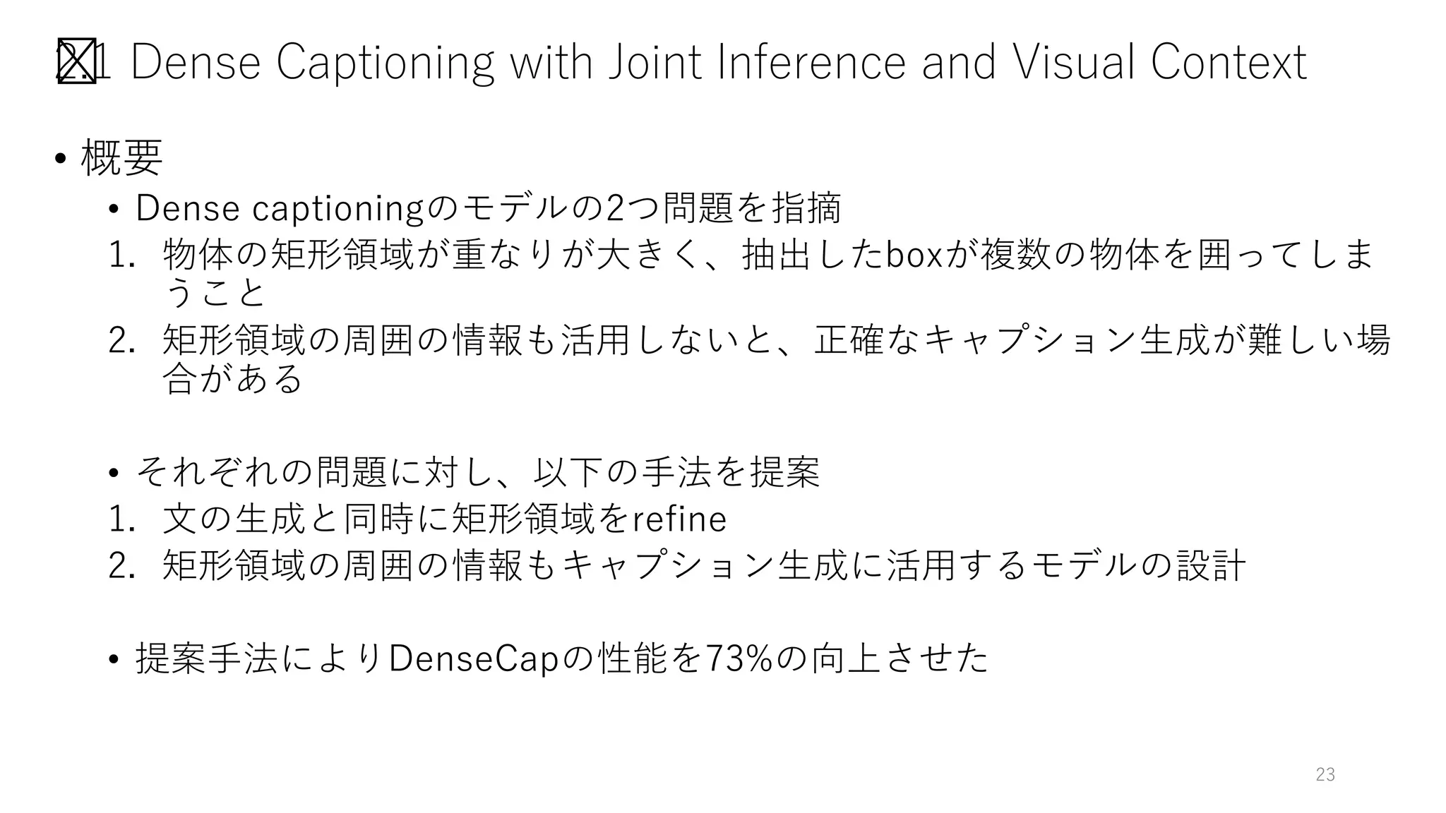 2.1 Dense Captioning with Joint Inference and Visual Context
• 概要
• Dense captioningのモデルの2つ問題を指摘
1. 物体の矩形領域が重なりが大きく、抽出したboxが複数の物体を囲ってしま
うこと
2. 矩形領域の周囲の情報も活用しないと、正確なキャプション生成が難しい場
合がある
• それぞれの問題に対し、以下の手法を提案
1. 文の生成と同時に矩形領域をrefine
2. 矩形領域の周囲の情報もキャプション生成に活用するモデルの設計
• 提案手法によりDenseCapの性能を73%の向上させた
23
 