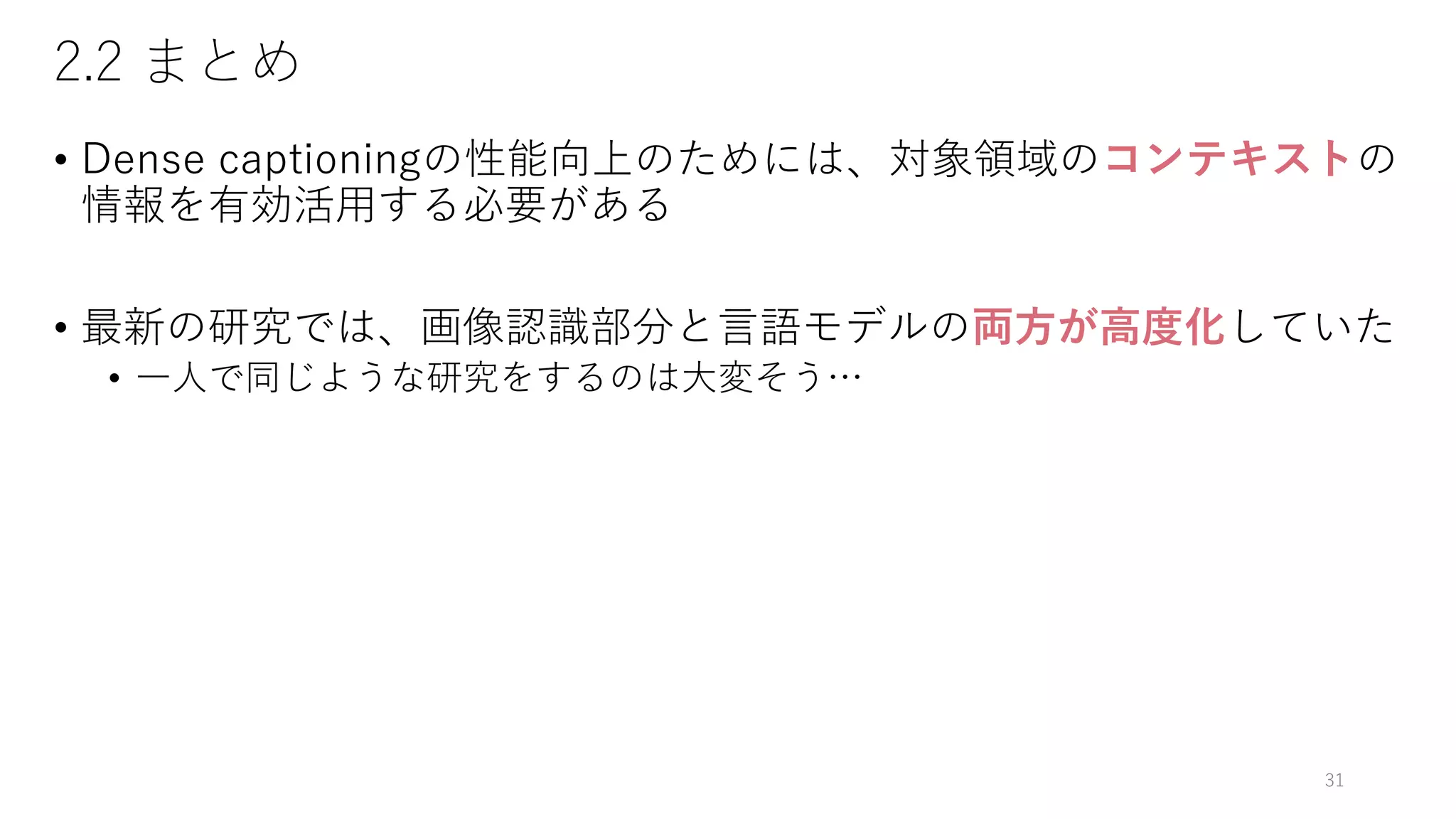 2.2 まとめ
• Dense captioningの性能向上のためには、対象領域のコンテキストの
情報を有効活用する必要がある
• 最新の研究では、画像認識部分と言語モデルの両方が高度化していた
• 一人で同じような研究をするのは大変そう…
31
 