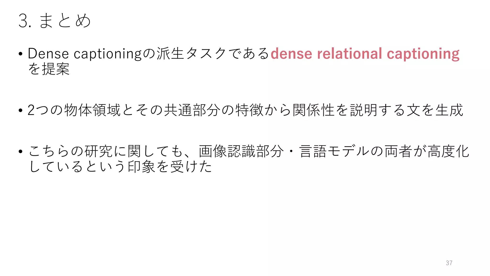 3. まとめ
• Dense captioningの派生タスクであるdense relational captioning
を提案
• 2つの物体領域とその共通部分の特徴から関係性を説明する文を生成
• こちらの研究に関しても、画像認識部分・言語モデルの両者が高度化
しているという印象を受けた
37
 