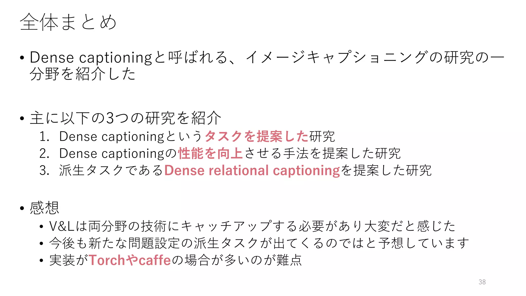 全体まとめ
• Dense captioningと呼ばれる、イメージキャプショニングの研究の一
分野を紹介した
• 主に以下の3つの研究を紹介
1. Dense captioningというタスクを提案した研究
2. Dense captioningの性能を向上させる手法を提案した研究
3. 派生タスクであるDense relational captioningを提案した研究
• 感想
• V&Lは両分野の技術にキャッチアップする必要があり大変だと感じた
• 今後も新たな問題設定の派生タスクが出てくるのではと予想しています
• 実装がTorchやcaffeの場合が多いのが難点
38
 