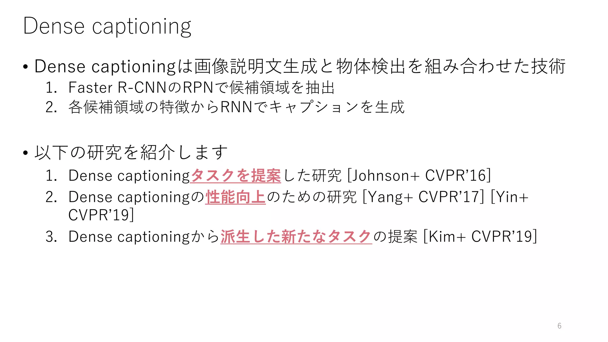 Dense captioning
• Dense captioningは画像説明文生成と物体検出を組み合わせた技術
1. Faster R-CNNのRPNで候補領域を抽出
2. 各候補領域の特徴からRNNでキャプションを生成
• 以下の研究を紹介します
1. Dense captioningタスクを提案した研究 [Johnson+ CVPR’16]
2. Dense captioningの性能向上のための研究 [Yang+ CVPR’17] [Yin+
CVPR’19]
3. Dense captioningから派生した新たなタスクの提案 [Kim+ CVPR’19]
6
 