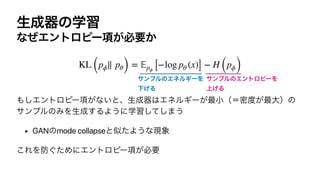 ੜ੒‫ث‬ͷֶश
ͳͥΤϯτϩϐʔ߲͕ඞཁ͔


΋͠Τϯτϩϐʔ߲͕ͳ͍ͱɺੜ੒‫ث‬͸ΤωϧΪʔ͕࠷খʢʹີ౓͕࠷େʣͷ
αϯϓϧͷΈΛੜ੒͢ΔΑ͏ʹֶशͯ͠͠·͏


‣ GANͷmode collapseͱࣅͨΑ͏ͳ‫ݱ‬৅


͜ΕΛ๷͙ͨΊʹΤϯτϩϐʔ߲͕ඞཁ
KL (pϕ∥ pθ) =
𝔼
pϕ [−log pθ (x)] − H (pϕ)
αϯϓϧͷΤωϧΪʔΛ
Լ͛Δ
αϯϓϧͷΤϯτϩϐʔΛ
্͛Δ
 