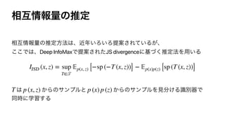 ૬‫ޓ‬৘ใྔͷਪఆ
૬‫ޓ‬৘ใྔͷਪఆํ๏͸ɺۙ೥͍Ζ͍ΖఏҊ͞Ε͍ͯΔ͕ɺ
͜͜Ͱ͸ɺDeep InfoMaxͰఏҊ͞ΕͨJS divergenceʹ‫ͮ͘ج‬ਪఆ๏Λ༻͍Δ




͸ ͔Βͷαϯϓϧͱ ͔ΒͷαϯϓϧΛ‫ݟ‬෼͚Δࣝผ‫Ͱث‬
ಉ࣌ʹֶश͢Δ
IJSD (x, z) = sup
T∈
𝒯
𝔼
p(x, z) [−sp (−T (x, z))] −
𝔼
p(x)p(z) [sp (T (x, z))]
T p (x, z) p (x) p (z)
 