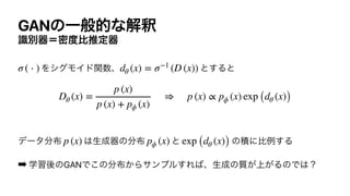 GANͷҰൠతͳղऍ
ࣝผ‫౓ີʹث‬ൺਪఆ‫ث‬
ΛγάϞΠυؔ਺ɺ ͱ͢Δͱ




σʔλ෼෍ ͸ੜ੒‫ث‬ͷ෼෍ ͱ ͷੵʹൺྫ͢Δ


➡ ֶश‫ޙ‬ͷGANͰ͜ͷ෼෍͔Βαϯϓϧ͢Ε͹ɺੜ੒ͷ্࣭͕͕ΔͷͰ͸ʁ
σ ( ⋅ ) dθ (x) = σ−1
(D (x))
Dθ (x) =
p (x)
p (x) + pϕ (x)
⇒ p (x) ∝ pϕ (x) exp (dθ (x))
p (x) pϕ (x) exp (dθ (x))
 