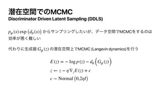 જࡏۭؒͰͷMCMC
Discriminator Driven Latent Sampling (DDLS)
͔ΒαϯϓϦϯά͍͕ͨ͠ɺσʔλۭؒͰMCMCΛ͢Δͷ͸
ޮ཰͕ѱ͘೉͍͠


୅ΘΓʹੜ੒‫ث‬ ͷજࡏ্ۭؒͰMCMC (Langevin dynamics)Λߦ͏


pϕ (x) exp (dθ (x))
Gϕ (z)
E (z) = − log p (z) − dθ (Gϕ (z))
z ← z − η∇zE (z) + ϵ
ϵ ∼ Normal (0,2ηI)
 