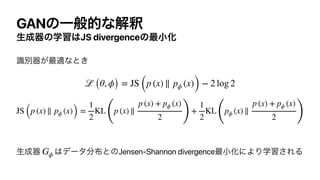 GANͷҰൠతͳղऍ
ੜ੒‫ث‬ͷֶश͸JS divergenceͷ࠷খԽ
ࣝผ‫࠷͕ث‬దͳͱ͖






ੜ੒‫ث‬ ͸σʔλ෼෍ͱͷJensen-Shannon divergence࠷খԽʹΑΓֶश͞ΕΔ
ℒ (θ, ϕ) = JS (p (x) ∥ pϕ (x)) − 2 log 2
JS (p (x) ∥ pϕ (x)) =
1
2
KL
(
p (x) ∥
p (x) + pϕ (x)
2 )
+
1
2
KL
(
pϕ (x) ∥
p (x) + pϕ (x)
2 )
Gϕ
 
