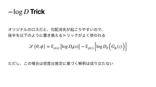 Trick
−log D
ΦϦδφϧͷϩεͩͱɺޯ഑ফࣦ͕‫͜ى‬Γ΍͍͢ͷͰɺ
‫ޙ‬൒ΛҎԼͷΑ͏ʹஔ͖‫͑׵‬ΔτϦοΫ͕Α͘࢖ΘΕΔ




ͨͩ͠ɺ͜ͷ৔߹͸ີ౓ൺਪఆʹ‫ͮ͘ج‬ղऍ͸੒Γཱͨͳ͍
ℒ (θ, ϕ) =
𝔼
p(x) [log Dθ(x)] −
𝔼
p(z) [log Dθ (Gϕ (z))]
 