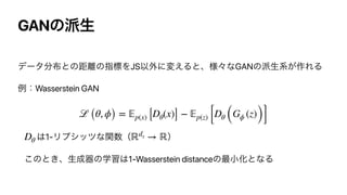 GANͷ೿ੜ
σʔλ෼෍ͱͷ‫཭ڑ‬ͷࢦඪΛJSҎ֎ʹม͑Δͱɺ༷ʑͳGANͷ೿ੜ‫࡞͕ܥ‬ΕΔ


ྫɿWasserstein GAN




͸1-Ϧϓγοπͳؔ਺ʢ ʣ


͜ͷͱ͖ɺੜ੒‫ث‬ͷֶश͸1-Wasserstein distanceͷ࠷খԽͱͳΔ
ℒ (θ, ϕ) =
𝔼
p(x) [Dθ(x)] −
𝔼
p(z) [Dθ (Gϕ (z))]
Dθ ℝdx → ℝ
 