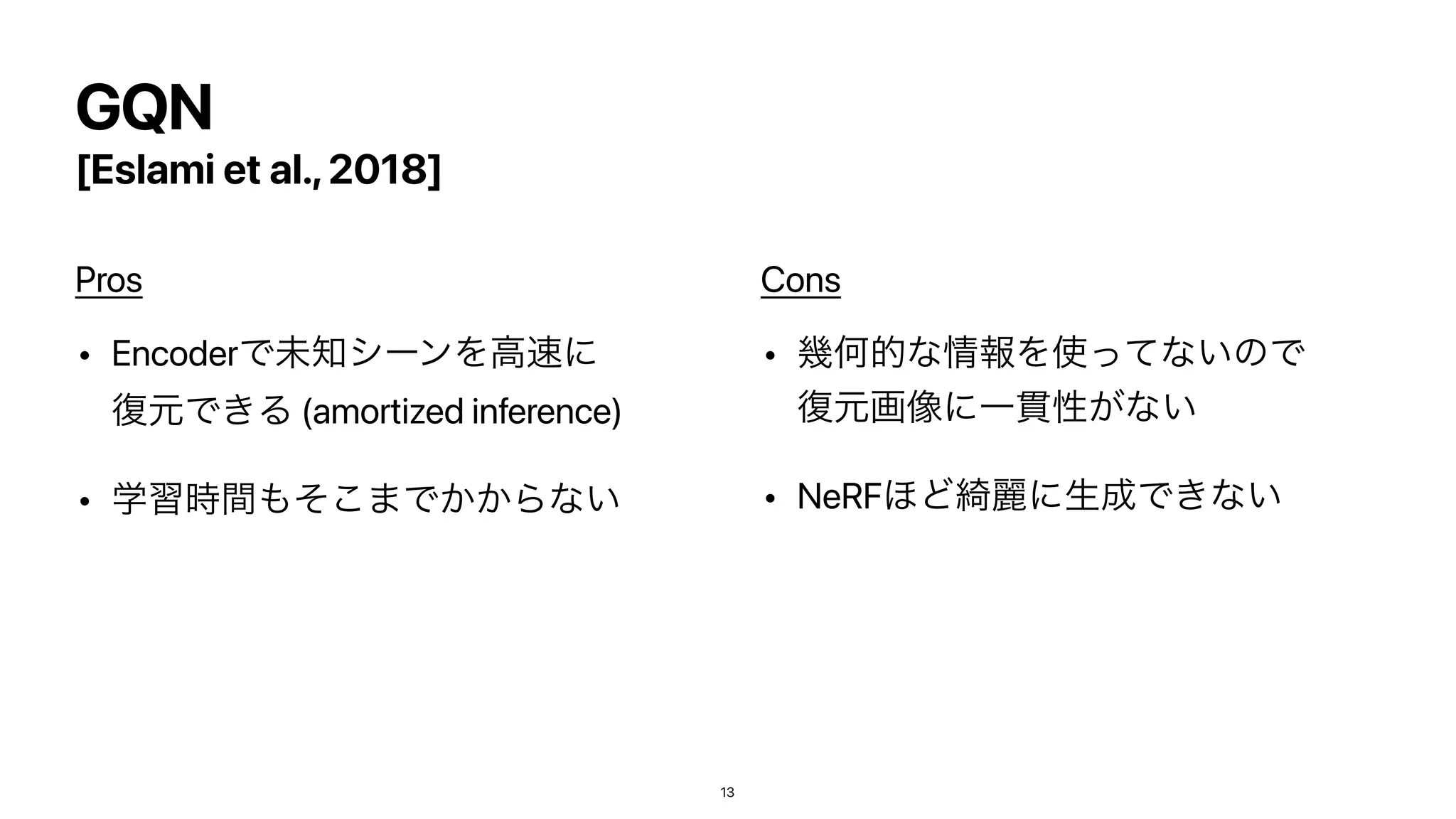 GQN
[Eslami et al.,2018]
Pros


• EncoderͰະ஌γʔϯΛߴ଎ʹ
෮‫͖Ͱݩ‬Δ (amortized inference)


• ֶश࣌ؒ΋ͦ͜·Ͱ͔͔Βͳ͍


Cons


• ‫ز‬Կతͳ৘ใΛ࢖ͬͯͳ͍ͷͰ
෮‫ݩ‬ը૾ʹҰ؏ੑ͕ͳ͍


• NeRF΄Ͳ៉ྷʹੜ੒Ͱ͖ͳ͍
13
 