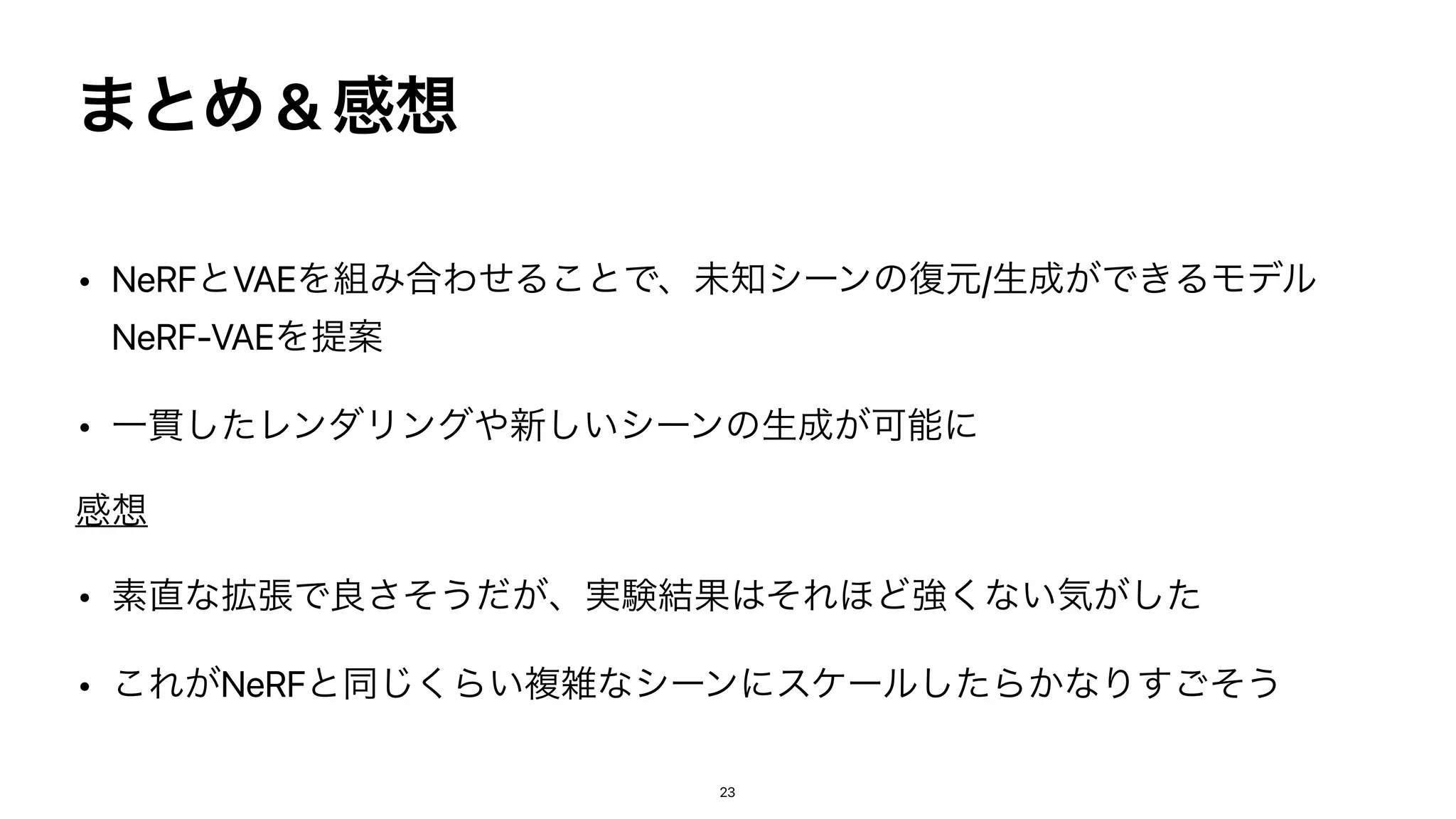 ·ͱΊ & ‫ײ‬૝
• NeRFͱVAEΛ૊Έ߹ΘͤΔ͜ͱͰɺະ஌γʔϯͷ෮‫ݩ‬/ੜ੒͕Ͱ͖ΔϞσϧ
NeRF-VAEΛఏҊ


• Ұ؏ͨ͠ϨϯμϦϯά΍৽͍͠γʔϯͷੜ੒͕Մೳʹ


‫ײ‬૝


• ૉ௚ͳ֦ுͰྑͦ͞͏͕ͩɺ࣮‫݁ݧ‬Ռ͸ͦΕ΄Ͳ‫͕ͨ͠ؾ͍ͳ͘ڧ‬


• ͜Ε͕NeRFͱಉ͘͡Β͍ෳࡶͳγʔϯʹεέʔϧͨ͠Β͔ͳΓͦ͢͝͏
23
 