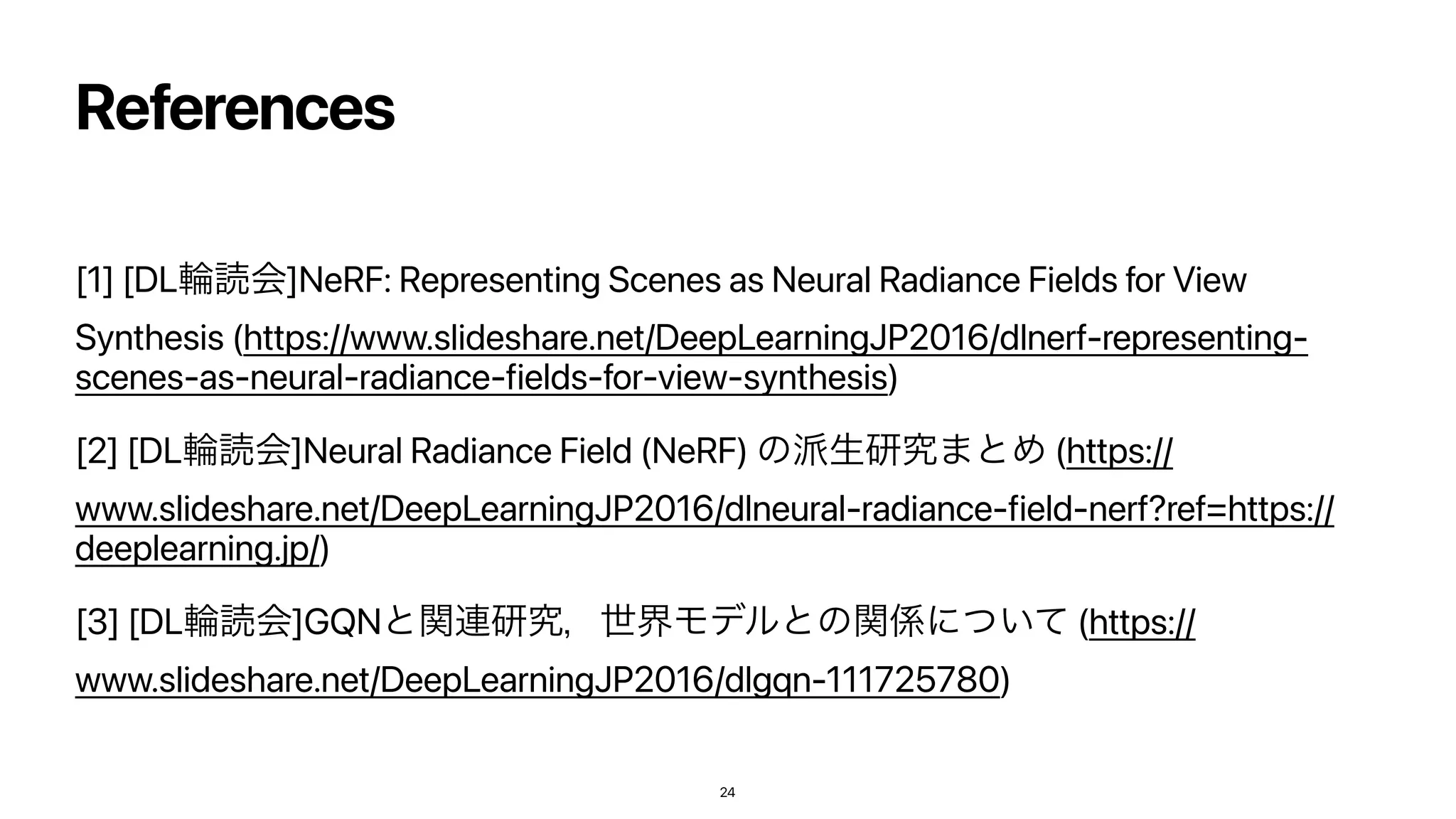 References
[1] [DLྠಡձ]NeRF: Representing Scenes as Neural Radiance Fields for View
Synthesis (https://www.slideshare.net/DeepLearningJP2016/dlnerf-representing-
scenes-as-neural-radiance-fields-for-view-synthesis)


[2] [DLྠಡձ]Neural Radiance Field (NeRF) ͷ೿ੜ‫ͱ·ڀݚ‬Ί (https://
www.slideshare.net/DeepLearningJP2016/dlneural-radiance-field-nerf?ref=https://
deeplearning.jp/)


[3] [DLྠಡձ]GQNͱؔ࿈‫ڀݚ‬ɼੈքϞσϧͱͷؔ܎ʹ͍ͭͯ (https://
www.slideshare.net/DeepLearningJP2016/dlgqn-111725780)
24
 