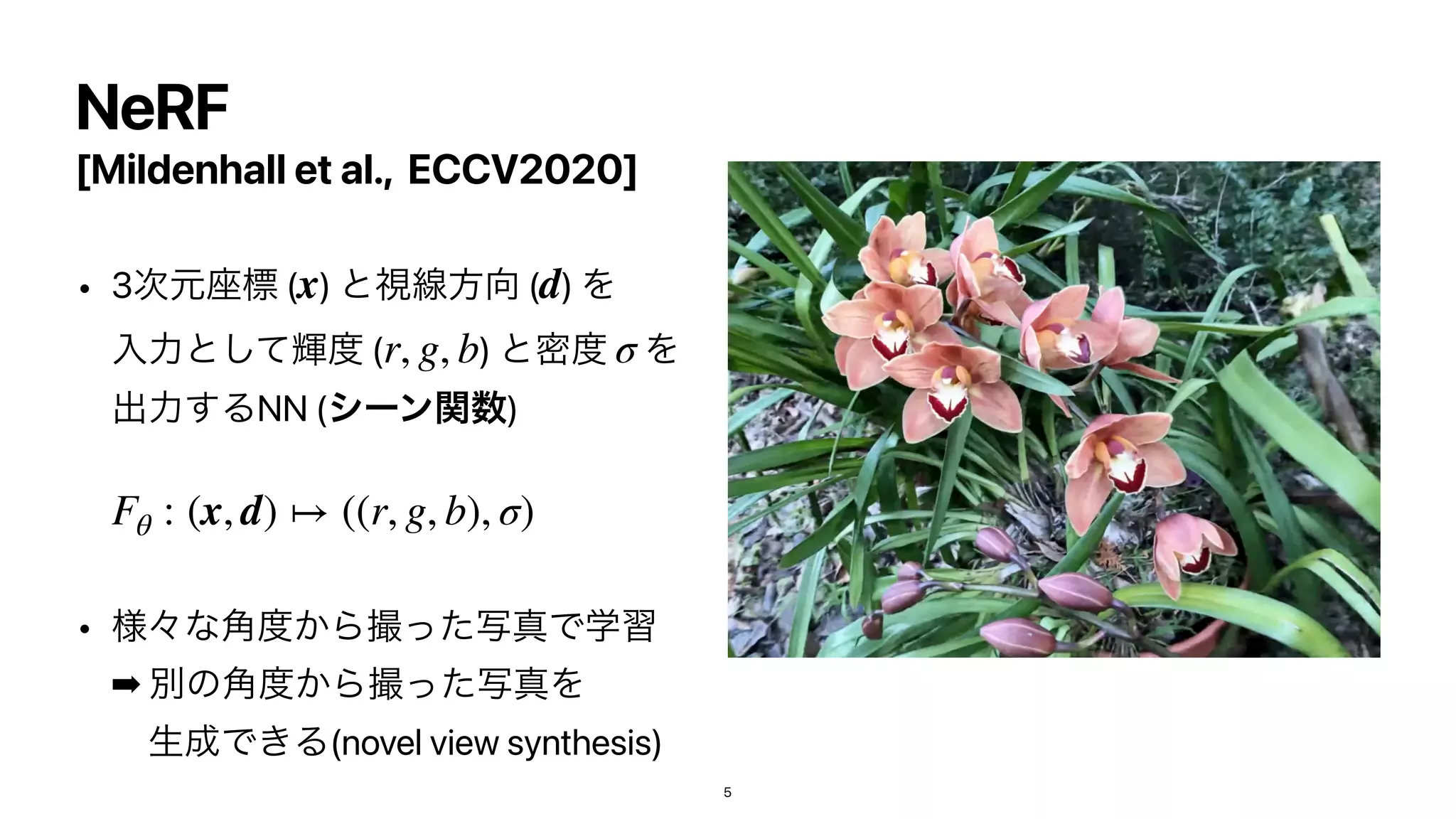 [Mildenhall et al., ECCV2020]
• 3࣍‫࠲ݩ‬ඪ ( ) ͱࢹઢํ޲ ( ) Λ
ೖྗͱًͯ͠౓ ( ) ͱີ౓ Λ
ग़ྗ͢ΔNN (γʔϯؔ਺
) 
• ༷ʑͳ֯౓͔ΒࡱͬͨࣸਅͰֶश
➡︎
ผͷ֯౓͔ΒࡱͬͨࣸਅΛ
ɹੜ੒Ͱ͖Δ(novel view synthesis)
x d
r, g, b σ
Fθ : (x, d) ↦ ((r, g, b), σ)
NeRF
5
 