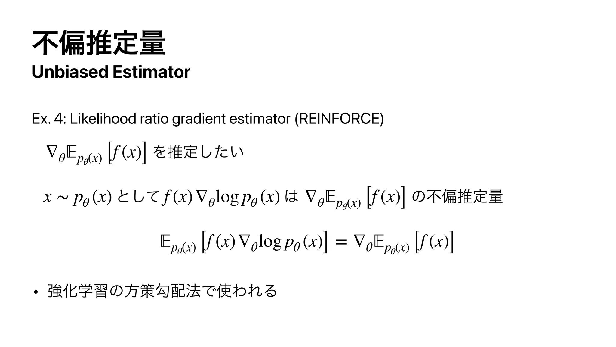 ෆภਪఆྔ
Unbiased Estimator
Ex. 4: Likelihood ratio gradient estimator (REINFORCE)


Λਪఆ͍ͨ͠


ͱͯ͠ ͸ ͷෆภਪఆྔ


  
• ‫ڧ‬Խֶशͷํࡦޯ഑๏Ͱ࢖ΘΕΔ
∇θ
𝔼
pθ(x) [f (x)]
x ∼ pθ (x) f (x)∇θlog pθ (x) ∇θ
𝔼
pθ(x) [f (x)]
𝔼
pθ(x) [f (x)∇θlog pθ (x)] = ∇θ
𝔼
pθ(x) [f (x)]
 