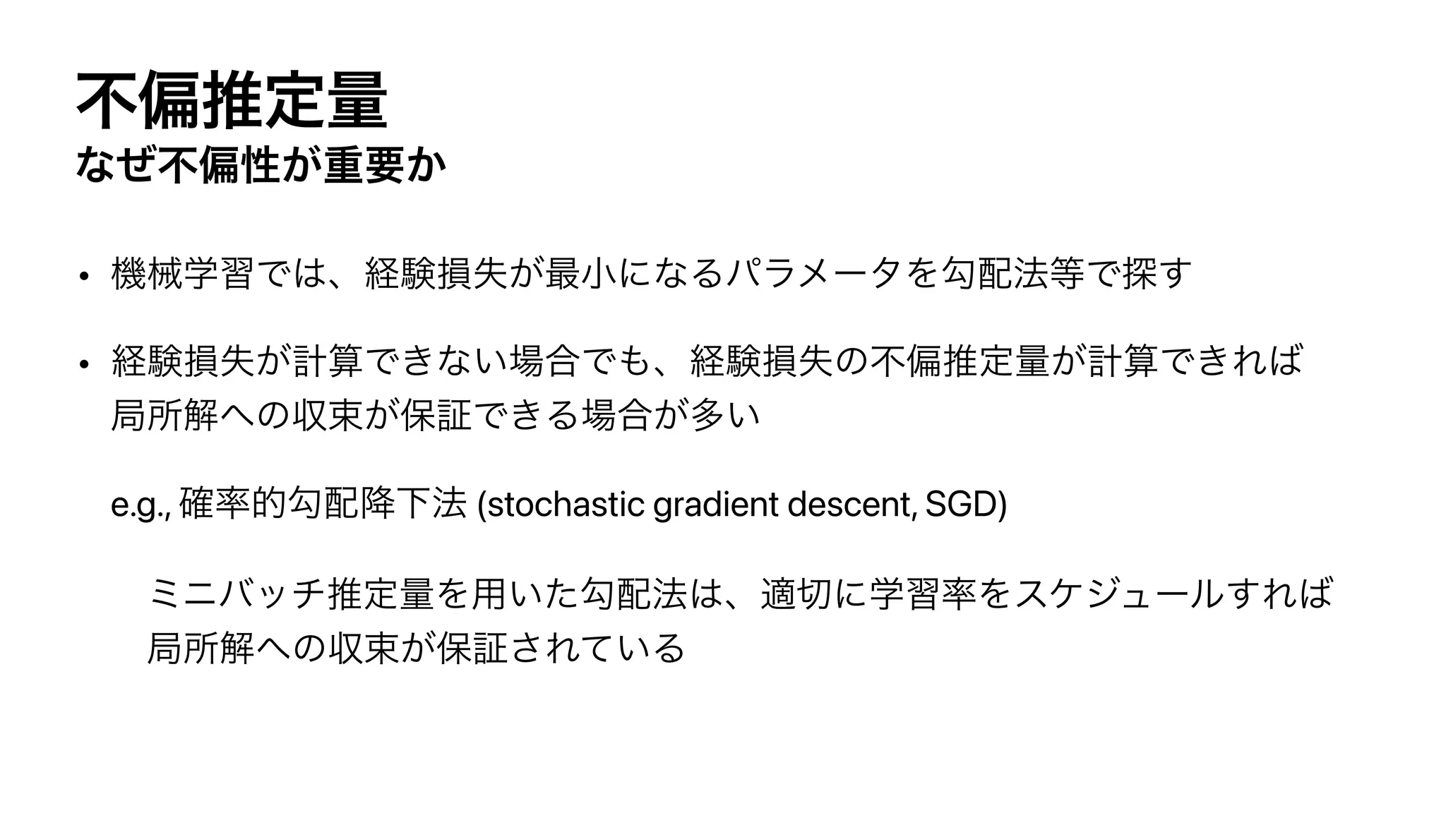 ෆภਪఆྔ
ͳͥෆภੑ͕ॏཁ͔
• ‫ػ‬ցֶशͰ͸ɺ‫ݧܦ‬ଛࣦ͕࠷খʹͳΔύϥϝʔλΛޯ഑๏౳Ͱ୳͢


• ‫ݧܦ‬ଛࣦ͕‫͍ͳ͖Ͱࢉܭ‬৔߹Ͱ΋ɺ‫ݧܦ‬ଛࣦͷෆภਪఆྔ͕‫͖Ͱࢉܭ‬Ε͹
‫ॴہ‬ղ΁ͷऩଋ͕อূͰ͖Δ৔߹͕ଟ͍


e.g., ֬཰తޯ഑߱Լ๏ (stochastic gradient descent, SGD)


ϛχόονਪఆྔΛ༻͍ͨޯ഑๏͸ɺద੾ʹֶश཰Λεέδϡʔϧ͢Ε͹
‫ॴہ‬ղ΁ͷऩଋ͕อূ͞Ε͍ͯΔ
 