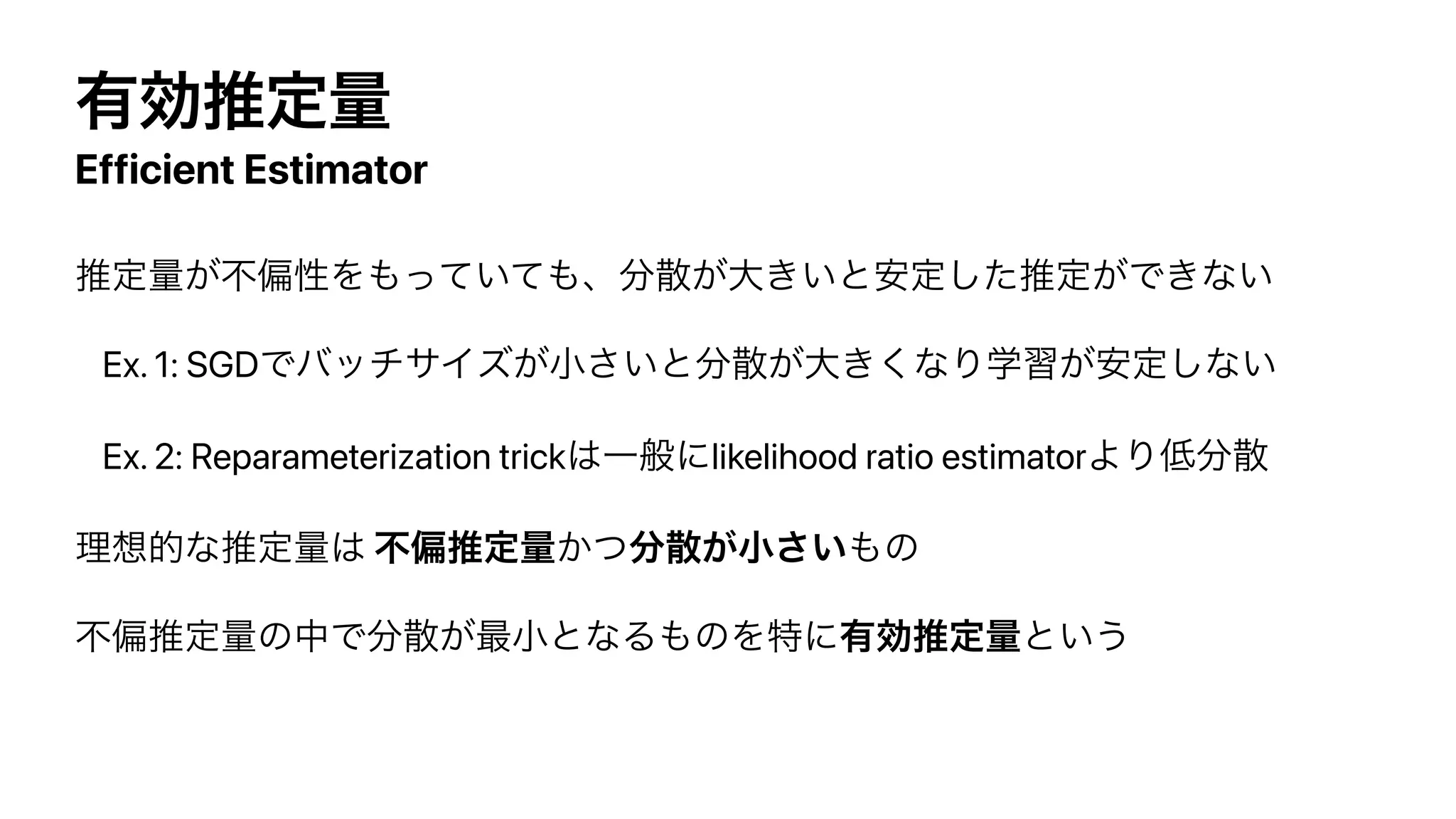 ༗ޮਪఆྔ
Efficient Estimator
ਪఆྔ͕ෆภੑΛ΋͍ͬͯͯ΋ɺ෼ࢄ͕େ͖͍ͱ҆ఆͨ͠ਪఆ͕Ͱ͖ͳ͍


Ex. 1: SGDͰόοναΠζ͕খ͍͞ͱ෼ࢄ͕େ͖͘ͳΓֶश͕҆ఆ͠ͳ͍


Ex. 2: Reparameterization trick͸Ұൠʹlikelihood ratio estimatorΑΓ௿෼ࢄ


ཧ૝తͳਪఆྔ͸ ෆภਪఆྔ͔ͭ෼ࢄ͕খ͍͞΋ͷ


ෆภਪఆྔͷதͰ෼ࢄ͕࠷খͱͳΔ΋ͷΛಛʹ༗ޮਪఆྔͱ͍͏
 