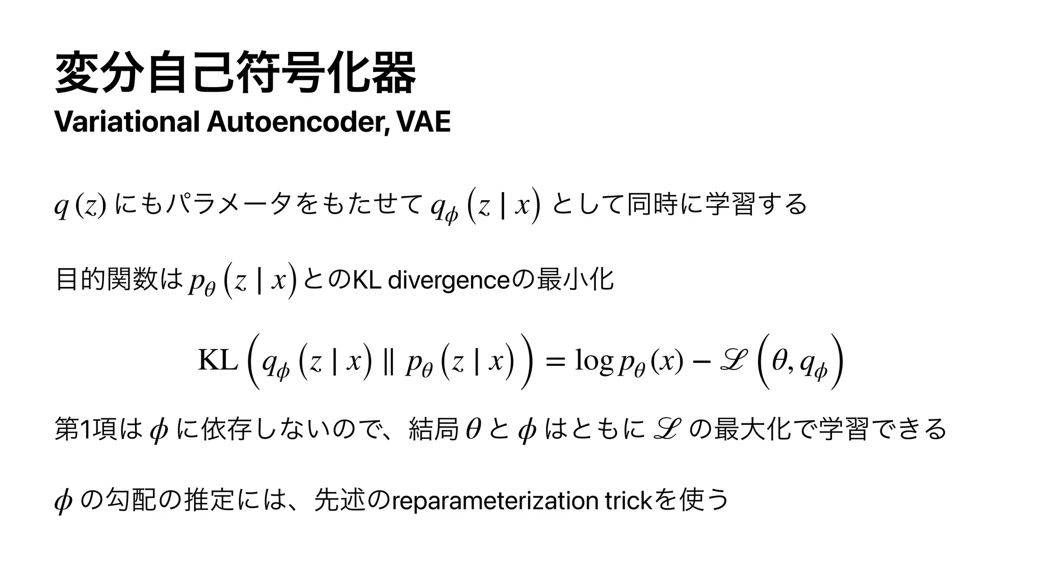 ม෼ࣗ‫߸ූݾ‬Խ‫ث‬
Variational Autoencoder,VAE
ʹ΋ύϥϝʔλΛ΋ͨͤͯ ͱͯ͠ಉ࣌ʹֶश͢Δ


໨తؔ਺͸ ͱͷKL divergenceͷ࠷খԽ




ୈ1߲͸ ʹґଘ͠ͳ͍ͷͰɺ݁‫ہ‬ ͱ ͸ͱ΋ʹ ͷ࠷େԽͰֶशͰ͖Δ


ͷޯ഑ͷਪఆʹ͸ɺઌड़ͷreparameterization trickΛ࢖͏
q (z) qϕ (z ∣ x)
pθ (z ∣ x)
KL (qϕ (z ∣ x) ∥ pθ (z ∣ x)) = log pθ (x) − ℒ (θ, qϕ)
ϕ θ ϕ ℒ
ϕ
 