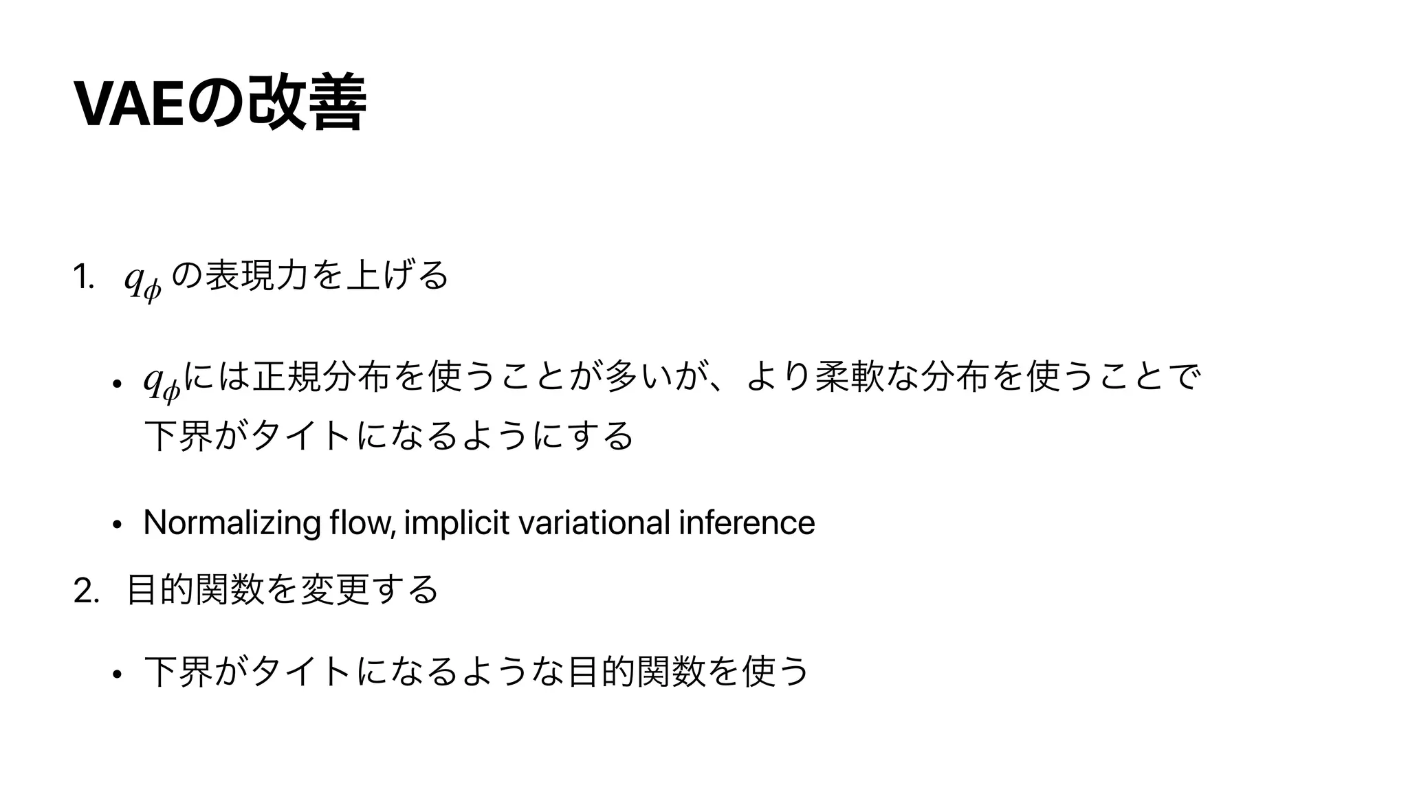 VAEͷվળ
1. ͷද‫ྗݱ‬Λ্͛Δ


• ʹ͸ਖ਼‫ن‬෼෍Λ࢖͏͜ͱ͕ଟ͍͕ɺΑΓॊೈͳ෼෍Λ࢖͏͜ͱͰ
Լք͕λΠτʹͳΔΑ͏ʹ͢Δ


• Normalizing flow, implicit variational inference


2. ໨తؔ਺Λมߋ͢Δ


• Լք͕λΠτʹͳΔΑ͏ͳ໨తؔ਺Λ࢖͏
qϕ
qϕ
 