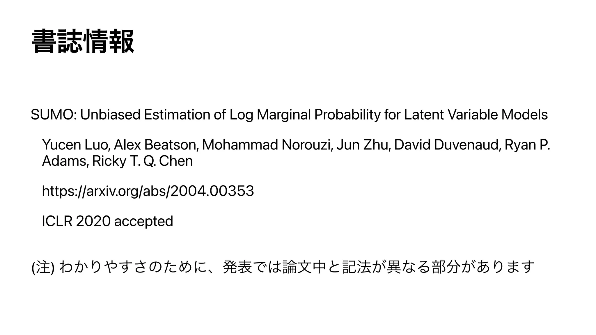 ॻࢽ৘ใ
SUMO: Unbiased Estimation of Log Marginal Probability for Latent Variable Models


Yucen Luo, Alex Beatson, Mohammad Norouzi, Jun Zhu, David Duvenaud, Ryan P.
Adams, Ricky T. Q. Chen


https://arxiv.org/abs/2004.00353


ICLR 2020 accepted


(஫) Θ͔Γ΍͢͞ͷͨΊʹɺൃදͰ͸࿦จதͱ‫ه‬๏͕ҟͳΔ෦෼͕͋Γ·͢
 