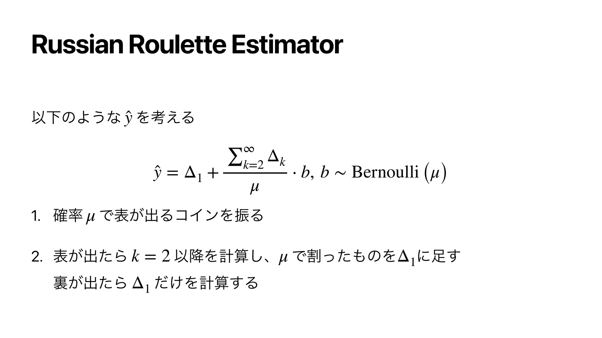 Russian Roulette Estimator
ҎԼͷΑ͏ͳ Λߟ͑Δ




1. ֬཰ Ͱද͕ग़ΔίΠϯΛৼΔ


2. ද͕ग़ͨΒ Ҏ߱Λ‫͠ࢉܭ‬ɺ Ͱׂͬͨ΋ͷΛ ʹ଍͢
ཪ͕ग़ͨΒ ͚ͩΛ‫͢ࢉܭ‬Δ
̂
y
̂
y = Δ1 +
∑
∞
k=2
Δk
μ
⋅ b, b ∼ Bernoulli (μ)
μ
k = 2 μ Δ1
Δ1
 