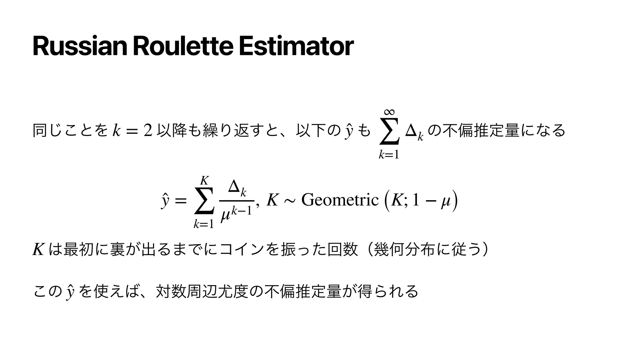 Russian Roulette Estimator
ಉ͜͡ͱΛ Ҏ߱΋‫܁‬Γฦ͢ͱɺҎԼͷ ΋ ͷෆภਪఆྔʹͳΔ




͸࠷ॳʹཪ͕ग़Δ·ͰʹίΠϯΛৼͬͨճ਺ʢ‫ز‬Կ෼෍ʹै͏ʣ


͜ͷ Λ࢖͑͹ɺର਺पล໬౓ͷෆภਪఆྔ͕ಘΒΕΔ
k = 2 ̂
y
∞
∑
k=1
Δk
̂
y =
K
∑
k=1
Δk
μk−1
, K ∼ Geometric (K; 1 − μ)
K
̂
y
 