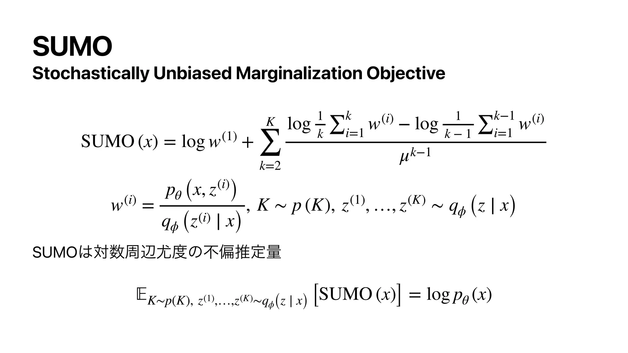 SUMO
Stochastically Unbiased Marginalization Objective




SUMO͸ର਺पล໬౓ͷෆภਪఆྔ


SUMO (x) = log w(1)
+
K
∑
k=2
log
1
k
∑
k
i=1
w(i)
− log
1
k − 1
∑
k−1
i=1
w(i)
μk−1
w(i)
=
pθ (x, z(i)
)
qϕ (z(i) ∣ x)
, K ∼ p (K), z(1)
, …, z(K)
∼ qϕ (z ∣ x)
𝔼
K∼p(K), z(1),…,z(K)∼qϕ(z ∣ x) [SUMO (x)] = log pθ (x)
 
