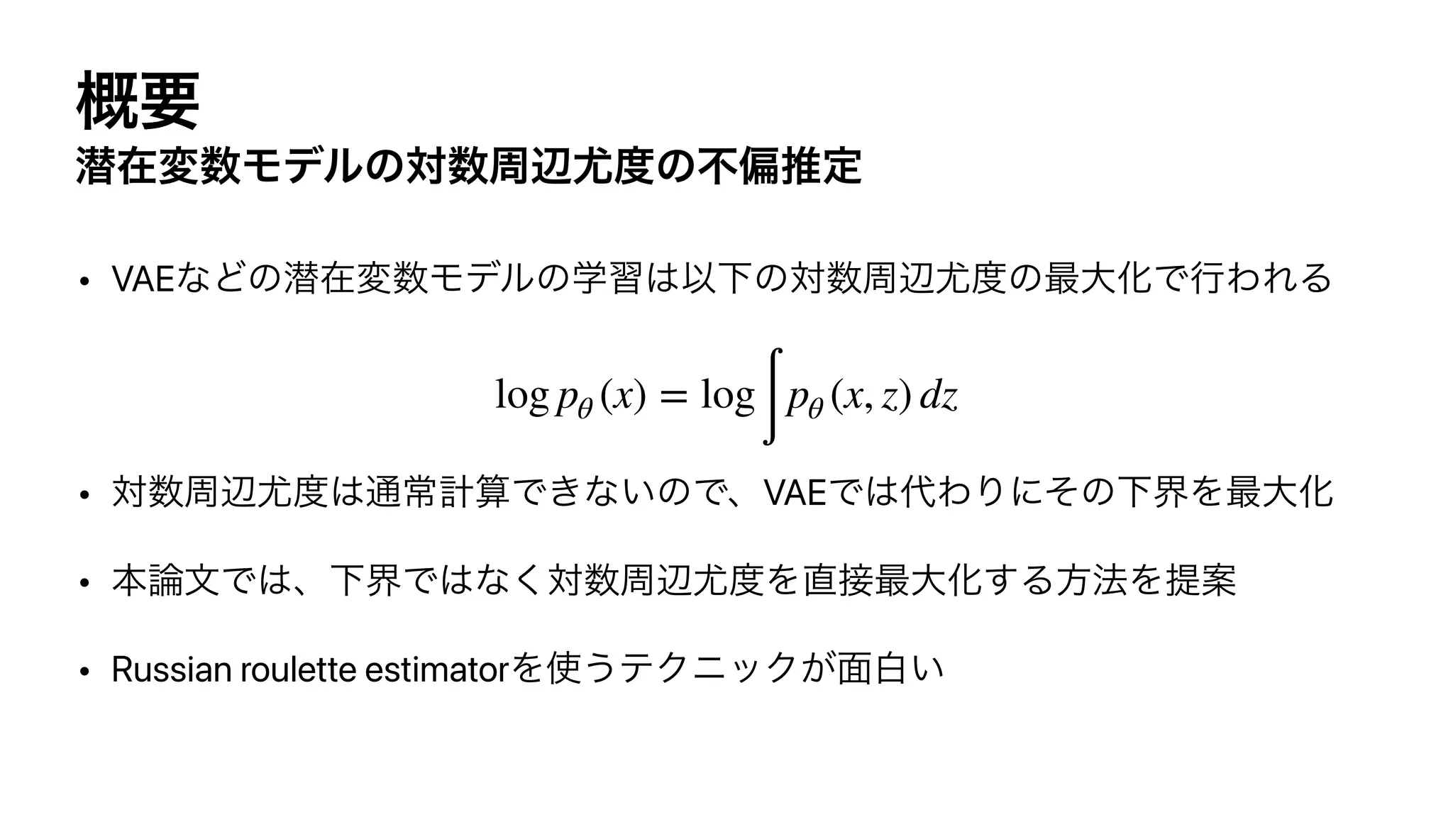 ֓ཁ
જࡏม਺Ϟσϧͷର਺पล໬౓ͷෆภਪఆ
• VAEͳͲͷજࡏม਺Ϟσϧͷֶश͸ҎԼͷର਺पล໬౓ͷ࠷େԽͰߦΘΕΔ




• ର਺पล໬౓͸௨ৗ‫͍ͳ͖Ͱࢉܭ‬ͷͰɺVAEͰ͸୅ΘΓʹͦͷԼքΛ࠷େԽ


• ຊ࿦จͰ͸ɺԼքͰ͸ͳ͘ର਺पล໬౓Λ௚઀࠷େԽ͢Δํ๏ΛఏҊ


• Russian roulette estimatorΛ࢖͏ςΫχοΫ͕໘ന͍
log pθ (x) = log
∫
pθ (x, z) dz
 