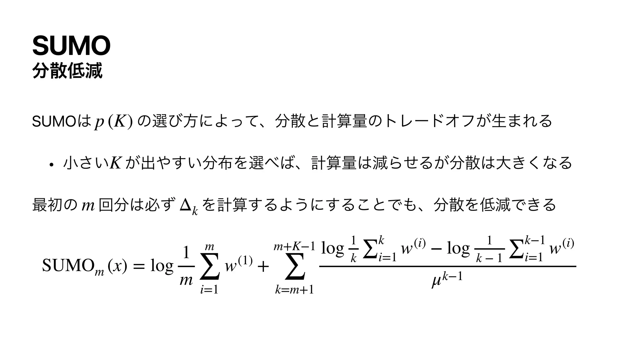 SUMO
෼ࢄ௿‫ݮ‬
SUMO͸ ͷબͼํʹΑͬͯɺ෼ࢄͱ‫ྔࢉܭ‬ͷτϨʔυΦϑ͕ੜ·ΕΔ


• খ͍͞ ͕ग़΍͍͢෼෍Λબ΂͹ɺ‫ྔࢉܭ‬͸‫ݮ‬ΒͤΔ͕෼ࢄ͸େ͖͘ͳΔ


࠷ॳͷ ճ෼͸ඞͣ Λ‫͢ࢉܭ‬ΔΑ͏ʹ͢Δ͜ͱͰ΋ɺ෼ࢄΛ௿‫͖Ͱݮ‬Δ


p (K)
K
m Δk
SUMOm (x) = log
1
m
m
∑
i=1
w(1)
+
m+K−1
∑
k=m+1
log 1
k
∑
k
i=1
w(i)
− log 1
k − 1
∑
k−1
i=1
w(i)
μk−1
 