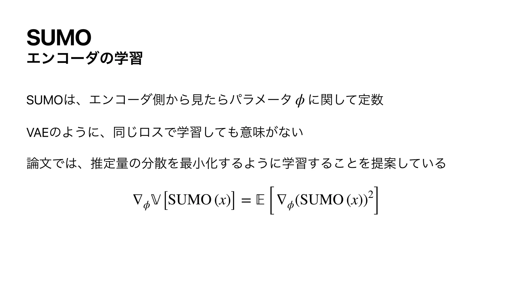 SUMO
Τϯίʔμͷֶश
SUMO͸ɺΤϯίʔμଆ͔Β‫ͨݟ‬Βύϥϝʔλ ʹؔͯ͠ఆ਺


VAEͷΑ͏ʹɺಉ͡ϩεͰֶशͯ͠΋ҙຯ͕ͳ͍


࿦จͰ͸ɺਪఆྔͷ෼ࢄΛ࠷খԽ͢ΔΑ͏ʹֶश͢Δ͜ͱΛఏҊ͍ͯ͠Δ


ϕ
∇ϕ
𝕍
[SUMO (x)] =
𝔼
[∇ϕ(SUMO (x))2
]
 