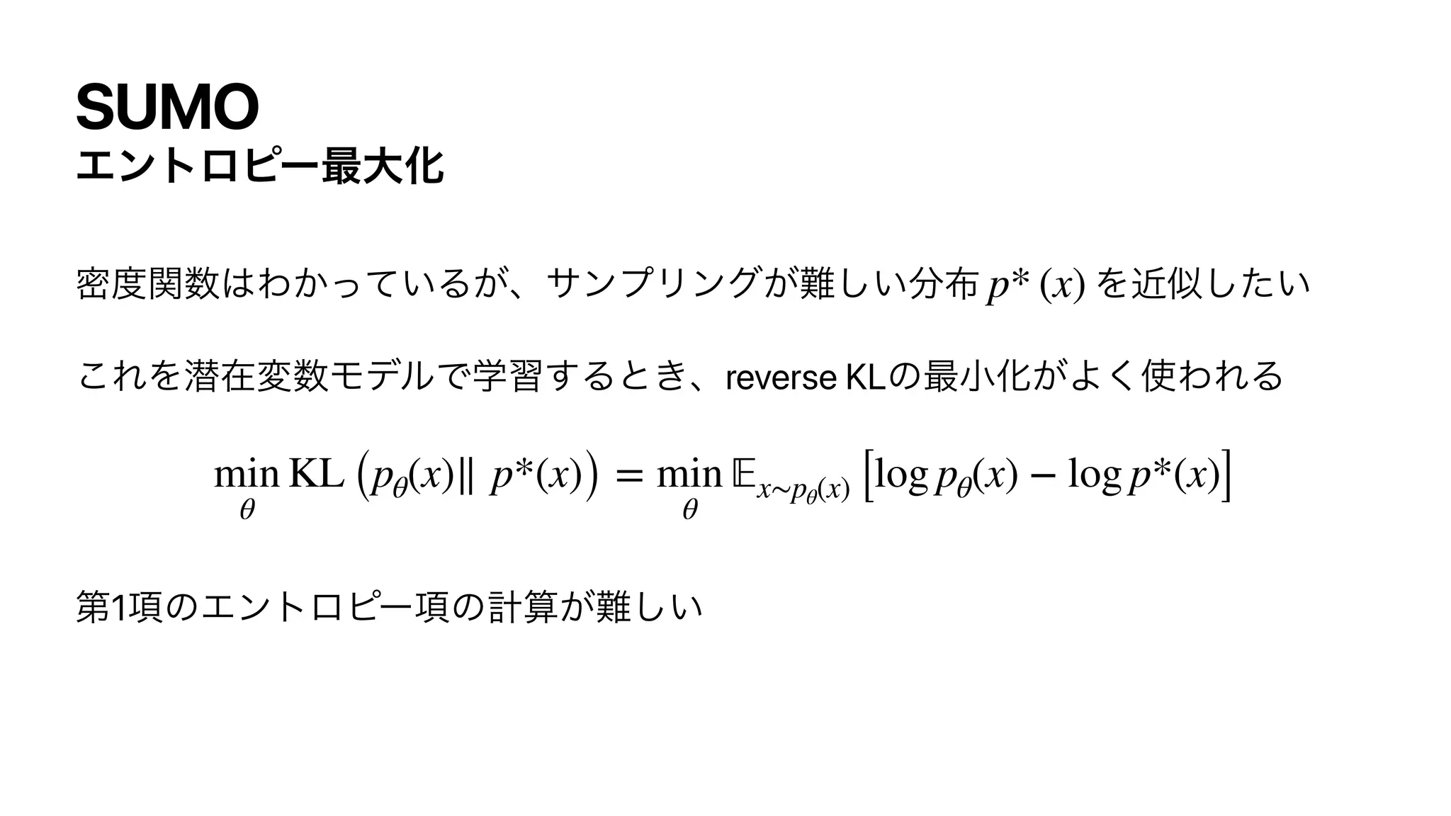 SUMO
Τϯτϩϐʔ࠷େԽ
ີ౓ؔ਺͸Θ͔͍ͬͯΔ͕ɺαϯϓϦϯά͕೉͍͠෼෍ Λۙࣅ͍ͨ͠


͜ΕΛજࡏม਺ϞσϧͰֶश͢Δͱ͖ɺreverse KLͷ࠷খԽ͕Α͘࢖ΘΕΔ


ୈ1߲ͷΤϯτϩϐʔ߲ͷ‫͕ࢉܭ‬೉͍͠
p* (x)
min
θ
KL (pθ(x)∥ p*(x)) = min
θ
𝔼
x∼pθ(x) [log pθ(x) − log p*(x)]
 