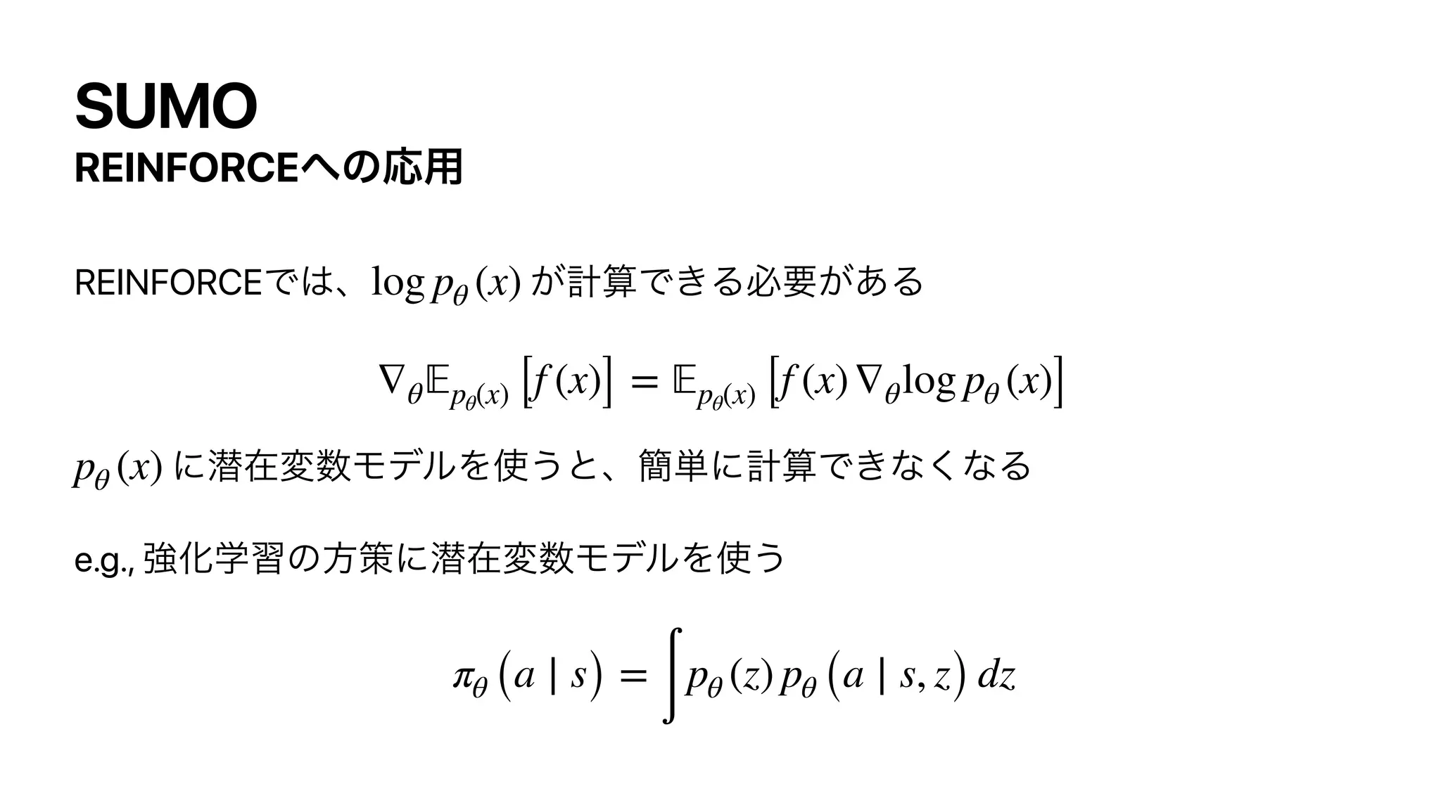 SUMO
REINFORCE΁ͷԠ༻
REINFORCEͰ͸ɺ ͕‫͖Ͱࢉܭ‬Δඞཁ͕͋Δ




ʹજࡏม਺ϞσϧΛ࢖͏ͱɺ؆୯ʹ‫ͳ͘ͳ͖Ͱࢉܭ‬Δ


e.g., ‫ڧ‬Խֶशͷํࡦʹજࡏม਺ϞσϧΛ࢖͏


log pθ (x)
∇θ
𝔼
pθ(x) [f (x)] =
𝔼
pθ(x) [f (x)∇θlog pθ (x)]
pθ (x)
πθ (a ∣ s) =
∫
pθ (z) pθ (a ∣ s, z) dz
 